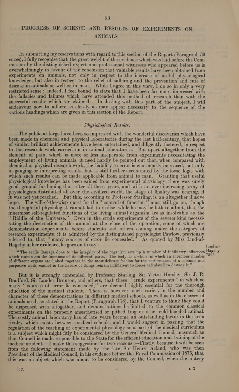 PROGRESS OF SCIENCE AND RESULTS OF EXPERIMENTS ON ANIMATS.  In submitting my reservations with regard to this section of the Report (Paragraph 30 et seq), 1 fully recognise that the great weight of the evidence which was laid before the Com- mission by the distinguished expert and professional witnesses who appeared before us is overwhelmingly in favour of the conclusion that valuable results have been obtained from experiments on animals, not only in respect to the increase of useful physiological knowledge, but also in respect to the relief of suffering and the prevention and cure of disease in animals as well asin man. While J agree in this view, I do so in only a very restricted sense ; indeed, I feel bound to state that I have been far more impressed with the fallacies and failures which have attended this method of research than with the successful results which are claimed. In dealing with this part of the subject, I will endeavour now to adhere as closely as may appear necessary to the sequence of the various headings which are given in this section of the Report. Physvological Results. The public at large have been so impressed with the wonderful discoveries which have of similar brilhant achievements have been entertained, and diligently fostered, in respect to the research work carried on in animal laboratories. But apart altogether from the element of pain, which is more or less inseparable from experiments necessitating the employment of living animals, it need hardly be pointed out that, when compared with chemical or physical research work, the liability to error is enormously increased, not only in gauging or interpreting results, but is still further accentuated by the loose logic with which such results can be made applicable from animal to man. Granting that useful physiological knowledge has been gained from experimental physiology, there was surely good ground for hoping that after all these years, and with an ever-increasing army of physiologists distributed all over the civilized world, the stage of finality was nearing, if it was not yet reached. But this, according to Professor Starling, is an altogether illusive hope. The will-o’-the-wisp quest for the “ control of function ” must still go on, though the thoughtful physiologist cannot fail to realise, while he may be loth to admit, that the innermost self-regulated functions of the living animal organism are as insolvable as the “ Riddle of the Universe.”’ Even in the crude experiments of the severer kind necessi- tating the destruction of the animal at the close of the operation, some of which are demonstration experiments before students and others coming under the category of research experiments, it is admitted by the distinguished physiologist Pawlow, previously referred to, that “many sources of error lie concealed.”’ As quoted by Miss Lind-af- Hageby in her evidence, he goes on to say :— “The crude damage done to the integrity of the organism sets up a number of inhibitory influences which react upon the functions of its different parts. The body as a whole, in which an enormous number of different organs are linked together in the most delicate fashion for the performance of a common and purposive work, cannot in the nature of things remain indifferent to forces calculated to destroy it.” But it is strongly contended by Professor Starling, Sir Victor Horsley, Sir J. R. Bradford, Sir Lauder Brunton, and others, that these ‘‘ crude experiments ” in which so many “sources of error lie concealed,”’ are deemed highly essential for the thorough education of the medical student. There is, however, such variety in the number and character of these demonstrations in different medical schools, as well as in the classes of animals used, as stated in the Report (Paragraph 118), that I venture to think they could be dispensed with altogether, and demonstrations be limited to the common classical experiments on the properly anesthetised or pithed frog or other cold-blooded animal. The costly animal laboratory has of late years become an outstanding factor in the keen rivalry which exists between medical schools, and I would suggest in passing that the regulation of the teaching of experimental physiology as a part of the medical curriculum is a subject which might fitly be considered by the General Medical Council, inasmuch as that Council is made responsible to the State for the efficient education and training of the medical student. I make this suggestion for two reasons :—Trstly, because it will be seen from the following statement made by the late Sir Henry Acland, who was then President of the Medical Council, in his evidence before the Royal Commission of 1875, that this was a subject which was about to be considered by the Council, whep the outcry 352, - 1 2 Lind-af- Hageby BOR Ve