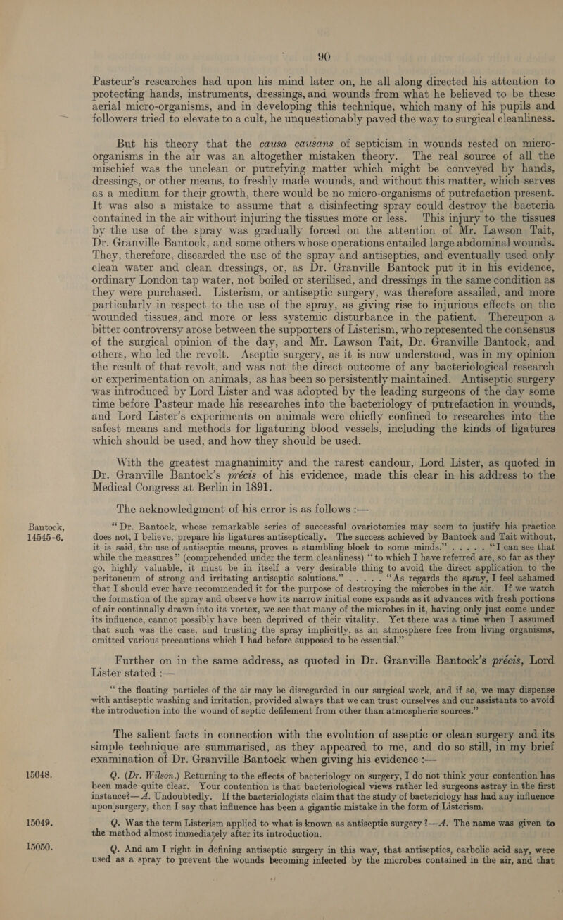 Bantock, 14545-6. 15048. 15049. 15050. 90 Pasteur’s researches had upon his mind later on, he all along directed his attention to protecting hands, instruments, dressings, and wounds from what he believed to be these aerial micro-organisms, and in developing this technique, which many of his pupils and followers tried to elevate to a cult, he unquestionably paved the way to surgical cleanliness. But his theory that the causa causans of septicism in wounds rested on micro- organisms in the air was an altogether mistaken theory. The real source of all the mischief was the unclean or putrefying matter which might be conveyed by hands, dressings, or other means, to freshly made wounds, and without this matter, which serves as a medium for their growth, there would be no micro-organisms of putrefaction present. It was also a mistake to assume that a disinfecting spray could destroy the bacteria contained in the air without injuring the tissues more or less. This injury to the tissues by the use of the spray was gradually forced on the attention of Mr. Lawson Tait, Dr. Granville Bantock, and some others whose operations entailed large abdominal wounds. They, therefore, discarded the use of the spray and antiseptics, and eventually used only clean water and clean dressings, or, as Dr. Granville Bantock put it in his evidence, ordinary London tap water, not boiled or sterilised, and dressings in the same condition as they were purchased. Listerism, or antiseptic surgery, was therefore assailed, and more particularly in respect to the use of the spray, as giving rise to injurious effects on the wounded tissues, and more or less systemic disturbance in the patient. Thereupon a bitter controversy arose between the supporters of Listerism, who represented the consensus of the surgical opinion of the day, and Mr. Lawson Tait, Dr. Granville Bantock, and others, who led the revolt. Aseptic surgery, as it 1s now understood, was in my opinion the result of that revolt, and was not the direct outcome of any bacteriological research or experimentation on animals, as has been so persistently maintained. Antiseptic surgery was introduced by Lord Lister and was adopted by the leading surgeons of the day some time before Pasteur made his researches into the bacteriology of putrefaction in wounds, and Lord Lister’s experiments on animals were chiefly confined to researches into the safest means and methods for ligaturing blood vessels, including the kinds of ligatures which should be used, and how they should be used. With the greatest magnanimity and the rarest candour, Lord Lister, as quoted in Dr. Granville Bantock’s précis of his evidence, made this clear in his address to the Medical Congress at Berlin in 1891. The acknowledgment of his error is as follows :— “Dr. Bantock, whose remarkable series of successful ovariotomies may seem to justify his practice does not, I believe, prepare his ligatures antiseptically. The success achieved by Bantock and Tait without, it is said, the use of antiseptic means, proves a stumbling block to some minds.” ..... “T can see that while the measures” (comprehended under the term cleanliness) “to which I have referred are, so far as they go, highly valuable, it must be in itself a very desirable thing to avoid the direct application to the peritoneum of strong and irritating antiseptic solutions.” ..... “As regards the spray, I feel ashamed that I should ever have recommended it for the purpose of destroying the microbes in the air. If we watch the formation of the spray and observe how its narrow initial cone expands as it advances with fresh portions of air continually drawn into its vortex, we see that many of the microbes in it, having only just come under its influence, cannot possibly have been deprived of their vitality. Yet there was a time when I assumed that such was the case, and trusting the spray implicitly, as an atmosphere free from living organisms, omitted various precautions which I had before supposed to be essential.” Further on in the same address, as quoted in Dr. Granville Bantock’s précis, Lord Lister stated :— “the floating particles of the air may be disregarded in our surgical work, and if so, we may dispense with antiseptic washing and irritation, provided always that we can trust ourselves and our assistants to avoid the introduction into the wound of septic defilement from other than atmospheric sources.” The salient facts in connection with the evolution of aseptic or clean surgery and its simple technique are summarised, as they appeared to me, and do so still, in my brief examination of Dr. Granville Bantock when giving his evidence :— Q. (Dr. Wilson.) Returning to the effects of bacteriology on surgery, I do not think your contention has been made quite clear. Your contention is that bacteriological views rather led surgeons astray in the first instance?—A. Undoubtedly. If the bacteriologists claim that the study of bacteriology has had any influence upon surgery, then I say that influence has been a gigantic mistake in the form of Listerism. Q. Was the term Listerism applied to what is known as antiseptic surgery 24. The name was given to the method almost immediately after its introduction. Q. And am I right in defining antiseptic surgery in this way, that antiseptics, carbolic acid say, were used as a spray to prevent the wounds becoming infected by the microbes contained in the air, and that