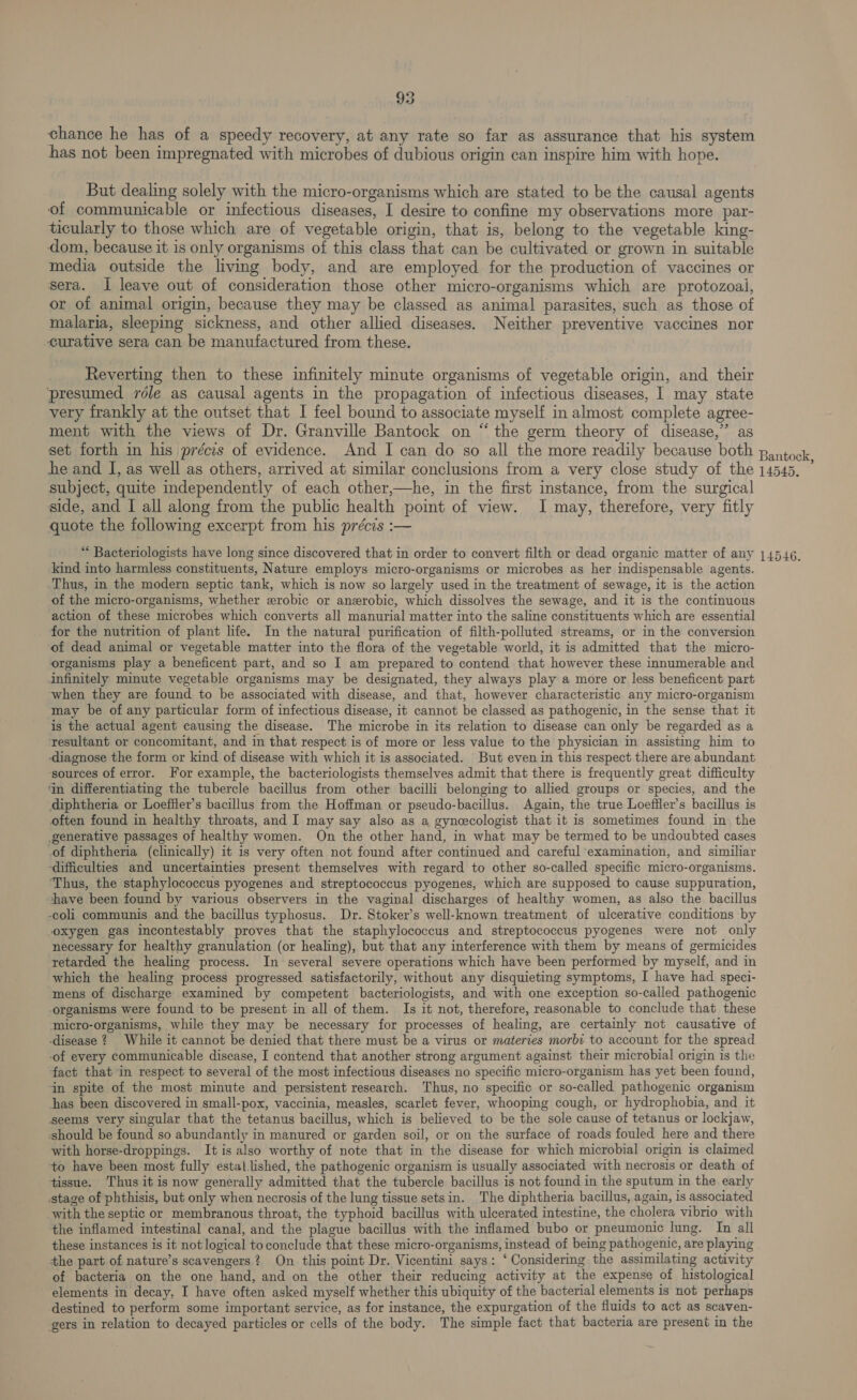 95 chance he has of a speedy recovery, at any rate so far as assurance that his system has not been impregnated with microbes of dubious origin can inspire him with hope. But dealing solely with the micro-organisms which are stated to be the causal agents of communicable or infectious diseases, I desire to confine my observations more par- ticularly to those which are of vegetable origin, that is, belong to the vegetable king- dom, because it is only organisms of this class that can be cultivated or grown in suitable media outside the living body, and are employed for the production of vaccines or sera. I leave out of consideration those other micro-organisms which are protozoal, or of animal origin, because they may be classed as animal parasites, such as those of malaria, sleeping sickness, and other allied diseases. Neither preventive vaccines nor curative sera can be manufactured from these. Reverting then to these infinitely minute organisms of vegetable origin, and their presumed role as causal agents in the propagation of infectious diseases, I may state very frankly at the outset that I feel bound to associate myself in almost complete agree- ment with the views of Dr. Granville Bantock on “the germ theory of disease,” as set forth im his précis of evidence. And I can do so all the more readily because both pantock he and I, as well as others, arrived at similar conclusions from a very close study of the 14545. subject, quite independently of each other,—he, in the first instance, from the surgical side, and I all along from the public health point of view. I may, therefore, very fitly quote the following excerpt from his précis :— “ Bacteriologists have long since discovered that in order to convert filth or dead organic matter of any 14546. kind into harmless constituents, Nature employs micro-organisms or microbes as her indispensable agents. Thus, in the modern septic tank, which is now so largely used in the treatment of sewage, it is the action of the micro-organisms, whether erobic or anerobic, which dissolves the sewage, and it is the continuous action of these microbes which converts all manurial matter into the saline constituents which are essential for the nutrition of plant life. In the natural purification of filth-polluted streams, or in the conversion of dead animal or vegetable matter into the flora of the vegetable world, it is admitted that the micro- organisms play a beneficent part, and so I am prepared to contend that however these innumerable and infinitely minute vegetable organisms may be designated, they always play a more or less beneficent part ‘when they are found to be associated with disease, and that, however characteristic any micro-organism may be of any particular form of infectious disease, it cannot be classed as pathogenic, in the sense that it is the actual agent causing the disease. The microbe in its relation to disease can only be regarded as a resultant or concomitant, and in that respect is of more or less value to the physician in assisting him to -diagnose the form or kind of disease with which it is associated. But even in this respect there are abundant ‘sources of error. For example, the bacteriologists themselves admit that there is frequently great difficulty ‘In differentiating the tubercle bacillus from other bacilli belonging to allied groups or species, and the diphtheria or Loeffler’s bacillus from the Hoffman or pseudo-bacillus. Again, the true Loeffler’s bacillus is often found in healthy throats, and I may say also as a gynecologist that it is sometimes found in the generative passages of healthy women. On the other hand, in what may be termed to be undoubted cases of diphtheria (clinically) it is very often not found after continued and careful ‘examination, and similiar ‘difficulties and uncertainties present themselves with regard to other so-called specific micro-organisms. ‘Thus, the staphylococcus pyogenes and streptococcus pyogenes, which are supposed to cause suppuration, shave been found by various observers in the vaginal discharges of healthy women, as also the bacillus coli communis and the bacillus typhosus. Dr. Stoker’s well-known treatment of ulcerative conditions by oxygen gas incontestably proves that the staphylococcus and streptococcus pyogenes were not only necessary for healthy granulation (or healing), but that any interference with them by means of germicides retarded the healing process. In several severe operations which have been performed by myself, and in which the healing process progressed satisfactorily, without any disquieting symptoms, I have had speci- mens of discharge examined by competent bacteriologists, and with one exception so-called pathogenic organisms were found to be present in all of them. Is it not, therefore, reasonable to conclude that these ‘micro-organisms, while they may be necessary for processes of healing, are. certainly not causative of ‘disease ? While it cannot be denied that there must be a virus or materies morbi to account for the spread -of every communicable disease, I contend that another strong argument against their microbial origin is the fact that in respect to several of the most infectious diseases no specific micro-organism has yet been found, in spite of the most minute and persistent research. Thus, no specific or so-called pathogenic organism has been discovered in small-pox, vaccinia, measles, scarlet fever, whooping cough, or hydrophobia, and it ‘seems very singular that the tetanus bacillus, which is believed to be the sole cause of tetanus or lockjaw, ‘should be found so abundantly in manured or garden soil, or on the surface of roads fouled here and there with horse-droppings. It is also worthy of note that in the disease for which microbial origin is claimed to have been most fully estal lished, the pathogenic organism is usually associated with necrosis or death of tissue. Thus it is now generally admitted that the tubercle bacillus is not found in the sputum in the early stage of phthisis, but only when necrosis of the lung tissue setsin. The diphtheria bacillus, again, is associated with the septic or membranous throat, the typhoid bacillus with ulcerated intestine, the cholera vibrio with the inflamed intestinal canal, and the plague bacillus with the inflamed bubo or pneumonic lung. Im all these instances is it not logical to conclude that these micro-organisms, instead of being pathogenic, are playing the part of nature’s scavengers? On this point Dr. Vicentini says: ‘ Considering the assimilating activity of bacteria on the one hand, and on the other their reducing activity at the expense of histological elements in decay, I have often asked myself whether this ubiquity of the bacterial elements is not perhaps destined to perform some important service, as for instance, the expurgation of the fluids to act as scaven- gers in relation to decayed particles or cells of the body. The simple fact that bacteria are present in the