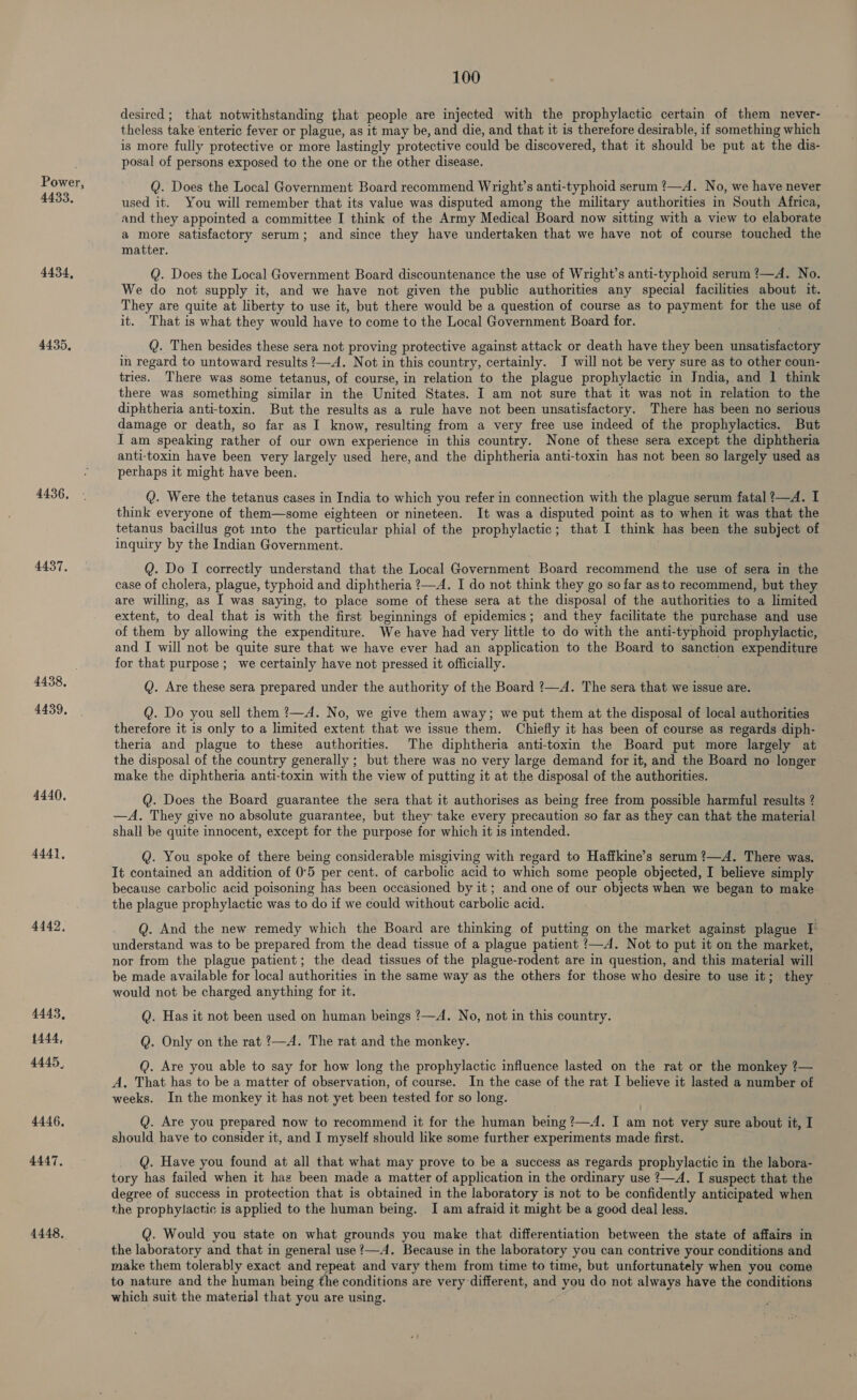 4433, 4434, 4435, 4436, 4437, 4438, 4439, 4440. 4441, 4442, 4443, 1444, 4445, 4446. 4447, 4448, 100 desired ; that notwithstanding that people are injected with the prophylactic certain of them never- theless take enteric fever or plague, as it may be, and die, and that it is therefore desirable, if something which is more fully protective or more lastingly protective could be discovered, that it should be put at the dis- posal of persons exposed to the one or the other disease. Q. Does the Local Government Board recommend Wright’s anti-typhoid serum ?—A. No, we have never used it. You will remember that its value was disputed among the military authorities in South Africa, and they appointed a committee I think of the Army Medical Board now sitting with a view to elaborate a more satisfactory serum; and since they have undertaken that we have not of course touched the matter. Q. Does the Local Government Board discountenance the use of Wright’s anti-typhoid serum ?—A. No. We do not supply it, and we have not given the public authorities any special facilities about it. They are quite at liberty to use it, but there would be a question of course as to payment for the use of it. That is what they would have to come to the Local Government Board for. Q. Then besides these sera not proving protective against attack or death have they been unsatisfactory in regard to untoward results ?—A. Not in this country, certainly. J will not be very sure as to other coun- tries. There was some tetanus, of course, in relation to the plague prophylactic in Jndia, and | think there was something similar in the United States. I am not sure that it was not in relation to the diphtheria anti-toxin. But the results as a rule have not been unsatisfactory. There has been no serious damage or death, so far as I know, resulting from a very free use indeed of the prophylactics. But I am speaking rather of our own experience in this country. None of these sera except the diphtheria anti-toxin have been very largely used here, and the diphtheria anti-toxin has not been so largely used as perhaps it might have been. Q. Were the tetanus cases in India to which you refer in connection with the plague serum fatal ?—A. I think everyone of them—some eighteen or nineteen. It was a disputed point as to when it was that the tetanus bacillus got into the particular phial of the prophylactic; that I think has been the subject of inquiry by the Indian Government. Q. Do I correctly understand that the Local Government Board recommend the use of sera in the case of cholera, plague, typhoid and diphtheria ?—A. I do not think they go so far as to recommend, but they are willing, as I was saying, to place some of these sera at the disposal of the authorities to a limited extent, to deal that is with the first beginnings of epidemics; and they facilitate the purchase and use of them by allowing the expenditure. We have had very little to do with the anti-typhoid prophylactic, and I will not be quite sure that we have ever had an application to the Board to sanction expenditure for that purpose; we certainly have not pressed it officially. Q. Are these sera prepared under the authority of the Board ?—A. The sera that we issue are. Q. Do you sell them ?—A. No, we give them away; we put them at the disposal of local authorities therefore it is only to a limited extent that we issue them. Chiefly it has been of course as regards diph- theria and plagne to these authorities. The diphtheria anti-toxin the Board put more largely at the disposal of the country generally ; but there was no very large demand for it, and the Board no longer make the diphtheria anti-toxin with the view of putting it at the disposal of the authorities. Q. Does the Board guarantee the sera that it authorises as being free from possible harmful results ? —A. They give no absolute guarantee, but they take every precaution so far as they can that the material shall be quite innocent, except for the purpose for which it is intended. Q. You spoke of there being considerable misgiving with regard to Haffkine’s serum ?—A. There was. It contained an addition of 0°5 per cent. of carbolic acid to which some people objected, I believe simply because carbolic acid poisoning has been occasioned by it; and one of our objects when we began to make the plague prophylactic was to do if we could without carbolic acid. Q. And the new remedy which the Board are thinking of putting on the market against plague I understand was to be prepared from the dead tissue of a plague patient ?—A. Not to put it on the market, nor from the plague patient; the dead tissues of the plague-rodent are in question, and this material will be made available for local authorities in the same way as the others for those who desire to use it; they would not be charged anything for it. Q. Has it not been used on human beings ?—A. No, not in this country. Q. Only on the rat ?—A. The rat and the monkey. @. Are you able to say for how long the prophylactic influence lasted on the rat or the monkey ?— A. That has to be a matter of observation, of course. In the case of the rat I believe it lasted a number of weeks. In the monkey it has not yet been tested for so long. Q. Are you prepared now to recommend it for the human being ?—4. I am not very sure about it, I should have to consider it, and I myself should like some further experiments made first. Q. Have you found at all that what may prove to be a success as regards prophylactic in the labora- tory has failed when it haz been made a matter of application in the ordinary use ?—A. I suspect that the degree of success in protection that is obtained in the laboratory is not to be confidently anticipated when the prophylactic is applied to the human being. I am afraid it might be a good deal less. Q. Would you state on what grounds you make that differentiation between the state of affairs in the laboratory and that in general use ?—A. Because in the laboratory you can contrive your conditions and make them tolerably exact and repeat and vary them from time to time, but unfortunately when you come to nature and the human being the conditions are very different, and you do not always have the conditions which suit the material that you are using.