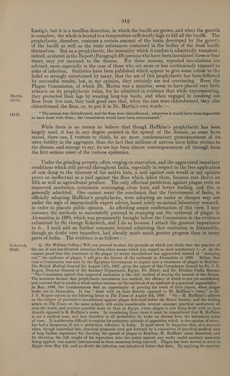 Martin, iPApee 12112. Kekewich, 20485. 142 Lustig’s, but it is a bouillon decoction, in which the bacilli are grown, and when the growth is complete, the whole is heated to a temperature sufficiently high to kill all the bacilli. The of the bacilli as well as the toxic substances contained in the bodies of the dead bacilli themselves: But as a prophylactic, the immunity which it confers is admittedly transient ; indeed, as stated in the Report (Paragraph 49) persons who have been inoculated three or four times, may yet succumb to the disease. For these reasons, repeated inoculations are advised, more especially in the case of those who are more or less continuously exposed to risks of infection. Statistics have been published which appear to give some colour to the belief so strongly entertained by many, that the use of this prophylactic has been followed by successful results, but, in my opinion, they certainly are not convincing. Hven the Plague Commission, of which Dr. Martin was a member, seem to have placed very little reliance on its prophylactic value, for he admitted in evidence that while experimenting, they protected their legs by wearing long-top boots, and when engaged in combing out fleas from live rats, they took good care that, when the rats were chloroformed, they also chloroformed the fleas, or, to put it in Dr. Martin’s own words :— “* The animal was chloroformed, and the fleas were chloroformed ; otherwise it would have been impossible to have dealt with them; the Commission would have been exterminated.” While there is no reason to believe that though Hafikine’s prophylactic has been largely used, it has in any degree assisted in the spread of the disease, as some have stated, there can, | venture to think, be no more condemnatory pronouncement of its utter futility in the aggregate, than the fact that millions of natives have fallen victims to the disease, and strange to say, 1ts use has been almost contemporaneous all through from the first serious onset of the various epidemics. Under the grinding poverty, often verging on starvation, and the aggravated insanitary conditions which still prevail throughout India, especially in respect to the free application of cow dung to the interiors of the native huts, a raid against rats would in my opinion prove as ineffectual as a raid against the fleas which infect them, because rats thrive on filth as well as agricultural produce. The only effectual protéction against plague rests on improved sanitation, systematic scavenging. clean huts, and better feeding, and this is generally admitted. One cannot resist the conclusion that the Government of India, in officially adopting Hafikine’s prophylactic, were adopting an easier or cheaper way out under the egis of impracticable expert advice, based solely on animal laboratory research, in order to placate public opinion. As affording ample confirmation of this view, I may instance the methods so successfully pursued in stamping out the outbreak of plague in submitted by Sir George Kekewich, and I do so because I attach the greatest importance to it. I need add no further comment beyond admitting that sanitation in Alexandria, though no doubt very imperfect, had already made much greater progress than in many Q. (Sir William Collins.) Will you proceed to state the grounds on which you think that the practice of . counter proof that this treatment of the plague by serum inoculations has aggravated instead of “ stamping out’ the epidemic of plague, I will give the history of the outbreak in Alexandria in 1899. Before that time a Commission was sent by the Egyptian Government to inquire into a treatment of plague in Bombay. The British Medical Journal for August 14th, 1897. gives the report of this Commission formed by Dr. J. G. Rogers, Director General of the Sanitary Department, Egypt, Dr. Bitter, and Dr. Ibrahim Pasha Hassan. “* The Commission agreed that improved sanitation is the only method of staying the inroads of the disease. The members declare that prophylactic inoculation is a method, the efficacy of which is not yet established, and contend that to render a whole nation immune on the outbreak of an epidemic is a practical impossibility.” In May, 1899, the Commissioners had an opportunity of proving the truth of their report, when plague broke out in Alexandria. It was “dealt with on lines directly opposed to Mr. Haffkine’s views,” as Dr. J. G. Rogers reports in the following letter to The Times of August 4th, 1899: “ Sir,—M. Haffkine’s address on the subject of preventive inoculations against plague delivered before the Royal Society, and the leading article in lhe Times on the same subject, will excite considerable interest amongst practical sanitarians all directly opposed to M. Haffkine’s views. In considering those views it must be remembered that M. Haffkine is not a medical man, and that therefore in all probability he looks ‘on disease from the laboratory point of view. Itis otherwise difficult to explain his persistent attitude of opposition which, in the opinion of many, has had a dangerous, if not a pernicious, influence in India. It must never be forgotten that, at a moment when, though somewhat late, practical proposals were put forward by a committee of practical medical men of long Indian experience for checking the spread of plague in Bombay, M. Haffkine alone dissented, and by throwing the full weight of his reputation into the scales against any really useful sanitary measures being applied, was mainly instrumental in these measures being rejected. Plague has been known to exist in