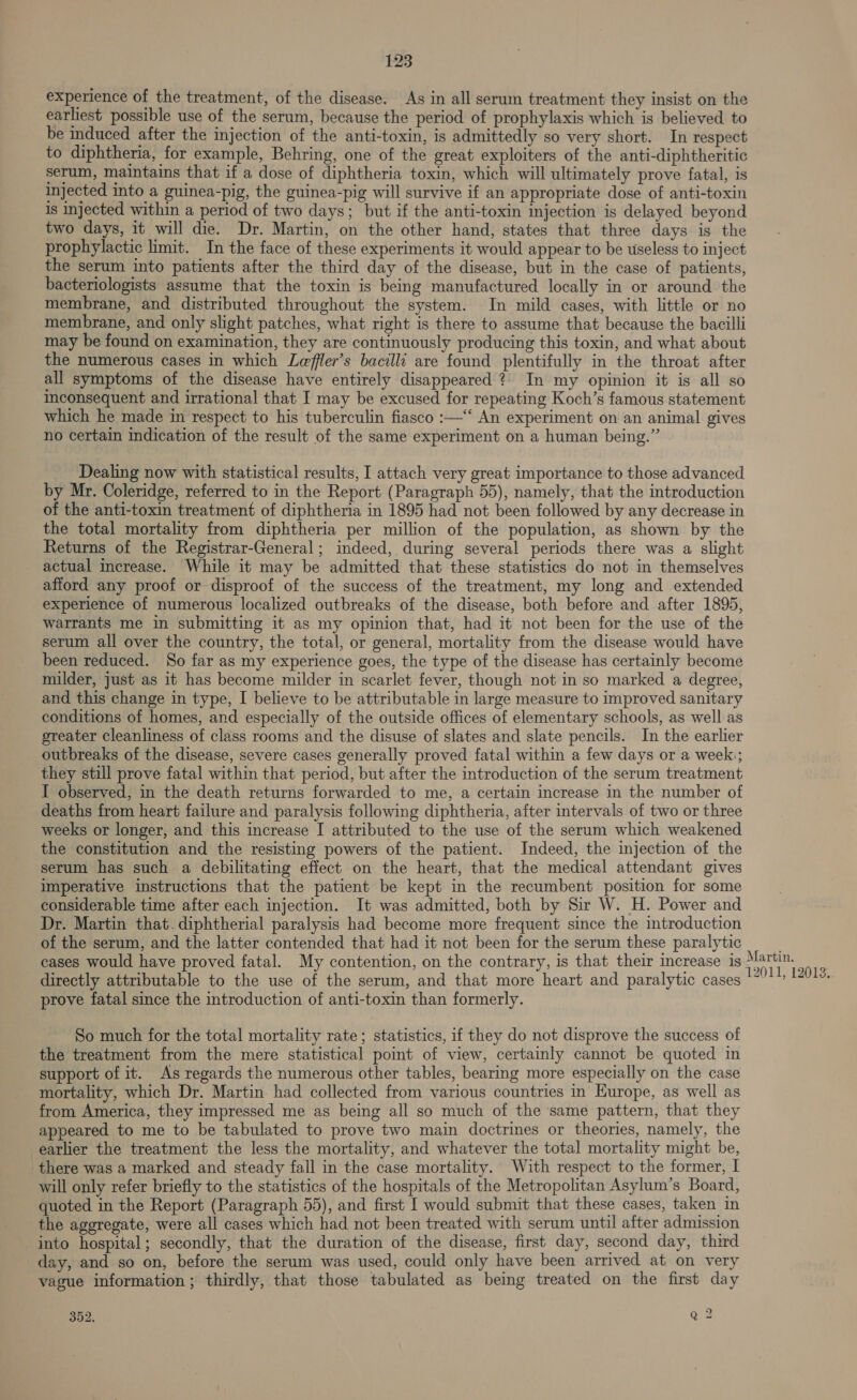 experience of the treatment, of the disease. As in all serum treatment they insist on the earliest possible use of the serum, because the period of prophylaxis which is believed to be induced after the injection of the anti-toxin, is admittedly so very short. In respect to diphtheria, for example, Behring, one of the great exploiters of the anti-diphtheritic serum, maintains that if a dose of diphtheria toxin, which will ultimately prove fatal, is injected into a guinea-pig, the guinea-pig will survive if an appropriate dose of anti-toxin 1s injected within a period of two days; but if the anti-toxin injection is delayed beyond two days, it will die. Dr. Martin, on the other hand, states that three days is the prophylactic limit. In the face of these experiments it would appear to be useless to inject the serum into patients after the third day of the disease, but in the case of patients, bacteriologists assume that the toxin is being manufactured locally in or around the membrane, and distributed throughout the system. In mild cases, with little or no membrane, and only slight patches, what right is there to assume that because the bacilli may be found on examination, they are continuously producing this toxin, and what about the numerous cases in which Leffler’s bacilli are found plentifully in the throat after all symptoms of the disease have entirely disappeared ? In my opinion it is all so inconsequent and irrational that I may be excused for repeating Koch’s famous statement which he made in respect to his tuberculin fiasco :—‘‘ An experiment on an animal gives no certain indication of the result of the same experiment on a human being.” Dealing now with statistical results, I attach very great importance to those advanced by Mr. Coleridge, referred to in the Report (Paragraph 55), namely, that the introduction of the anti-toxin treatment of diphtheria in 1895 had not been followed by any decrease in the total mortality from diphtheria per million of the population, as shown by the Returns of the Registrar-General; indeed, during several periods there was a slight actual increase. While it may be admitted that these statistics do not in themselves afford any proof or disproof of the success of the treatment, my long and extended experience of numerous localized outbreaks of the disease, both before and after 1895, warrants me in submitting it as my opinion that, had it not been for the use of the serum all over the country, the total, or general, mortality from the disease would have been reduced. So far as my experience goes, the type of the disease has certainly become milder, just as it has become milder in scarlet fever, though not in so marked a degree, and this change in type, I believe to be attributable in large measure to improved sanitary conditions of homes, and especially of the outside offices of elementary schools, as well as greater cleanliness of class rooms and the disuse of slates and slate pencils. In the earlier outbreaks of the disease, severe cases generally proved fatal within a few days or a week:; they still prove fatal within that period, but after the introduction of the serum treatment I observed, in the death returns forwarded to me, a certain increase in the number of deaths from heart failure and paralysis following diphtheria, after intervals of two or three weeks or longer, and this increase I attributed to the use of the serum which weakened the constitution and the resisting powers of the patient. Indeed, the injection of the serum has such a debilitating effect on the heart, that the medical attendant gives imperative instructions that the patient be kept in the recumbent position for some considerable time after each injection. It was admitted, both by Sir W. H. Power and Dr. Martin that. diphtherial paralysis had become more frequent since the introduction of the serum, and the latter contended that had it not been for the serum these paralytic cases would have proved fatal. My contention, on the contrary, is that their increase is Wide ‘ directly attributable to the use of the serum, and that more heart and paralytic cases agar prove fatal since the introduction of anti-toxin than formerly. So much for the total mortality rate; statistics, if they do not disprove the success of the treatment from the mere statistical poimt of view, certainly cannot be quoted in support of it. As regards the numerous other tables, bearing more especially on the case mortality, which Dr. Martin had collected from various countries in Europe, as well as from America, they impressed me as being all so much of the same pattern, that they appeared to me to be tabulated to prove two main doctrines or theories, namely, the earlier the treatment the less the mortality, and whatever the total mortality might be, there was a marked and steady fall in the case mortality. With respect to the former, I will only refer briefly to the statistics of the hospitals of the Metropolitan Asylum’s Board, quoted in the Report (Paragraph 55), and first [ would submit that these cases, taken in the aggregate, were all cases which had not been treated with serum until after admission into hospital; secondly, that the duration of the disease, first day, second day, third day, and so on, before the serum was used, could only have been arrived at on very vague information ; thirdly, that those tabulated as being treated on the first day 352. ne