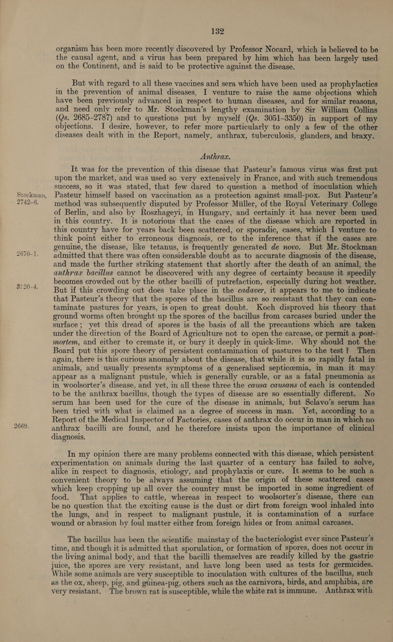 Stockman, 2670-1. 3) 20-4. 2669. 132 organism has been more recently discovered by Professor Nocard, which is believed to be the causal agent, and a virus has been prepared by him which has been largely used on the Continent, and is said to be protective against the disease. But with regard to all these vaccines and sera which have been used as prophylactics in the prevention of animal diseases, I venture to raise the same objections which have been previously advanced in respect to human diseases, and for similar reasons, and need only refer to Mr. Stockman’s lengthy examination by Sir William Collins (Qs. 2685-2787) and to questions put by myself (Qs. 3051-3350) in support of my objections. I desire, however, to refer more particularly to only a few of the other diseases dealt with in the Report, namely, anthrax, tuberculosis, glanders, and braxy. Anthrax. It was for the prevention of this disease that Pasteur’s famous virus was first put upon the market, and was used so very extensively in France, and with such tremendous success, so it was stated, that few dared to question a method of moculation which Pasteur himself based on vaccination as a protection against small-pox. But Pasteur’s method was subsequently disputed by Professor Miiller, of the Royal Veterinary College of Berlin, and also by Roszhageyi, in Hungary, and certainly it has never been used in this country. It is notorious that the cases of the disease which are reported in this country have for years back been scattered, or sporadic, cases, which I venture to think point either to erroneous diagnosis, or to the inference that if the cases are genuine, the disease, like tetanus, is frequently generated de novo. But Mr. Stockman admitted that there was often considerable doubt as to accurate diagnosis of the disease, and made the further striking statement that shortly after the death of an animal, the anthrax bacillus cannot be discovered with any degree of certainty because it speedily becomes crowded out by the other bacilli of putrefaction, especially durmg hot weather. But if this crowding out does take place in the cadaver, it appears to me to indicate that Pasteur’s theory that the spores of the bacillus are so resistant that they can con- taminate pastures for years, is open to great doubt. Koch disproved his theory that ground worms often brought up the spores of the bacillus from carcases buried under the surface; yet this dread of spores is the basis of all the precautions which are taken under the direction of the Board of Agriculture not to open the carcase, or permit a post- mortem, and either to cremate it, or bury it deeply in quick-lime. Why should not the Board put this spore theory of persistent contamination of pastures to the test? Then — again, there is this curious anomaly about the disease, that while it is so rapidly fatal in animals, and usually presents symptoms of a generalised septiccemia, in man it may appear as a malignant pustule, which is generally curable, or as a fatal pneumonia as in woolsorter’s disease, and yet, in all these three the causa causans of each is contended to be the anthrax bacillus, though the types of disease are so essentially different. No serum has been used for the cure of the disease in animals, but Sclavo’s serum has been tried with what is claimed as a degree of success in man. Yet, according to a Report of the Medical Inspector of Factories, cases of anthrax do occur In man In which no anthrax bacilli are found, and he therefore insists upon the importance of clinical diagnosis. In my opinion there are many problems connected with this disease, which persistent experimentation on animals during the last quarter of a century has failed to solve, alike in respect to diagnosis, etiology, and prophylaxis or cure. It seems to be such a convenient theory to be always assuming that the origin of these scattered cases which keep cropping up all over the country must be imported in some ingredient of food. That applies to cattle, whereas in respect to woolsorter’s disease, there can be no question that the exciting cause is the dust or dirt from foreign wool inhaled into the lungs, and in respect to malignant pustule, it is contamination of a surface wound or abrasion by foul matter either from foreign hides or from animal carcases. The bacillus has been the scientific mainstay of the bacteriologist ever since Pasteur’s time, and though it is admitted that sporulation, or formation of spores, does not occur in the living animal body, and that the bacilli themselves are readily killed by the gastric juice, the spores are very resistant, and have long been used as tests for germicides. While some animals are very susceptible to inoculation with cultures of the bacillus, such as the ox, sheep, pig, and gttinea-pig, others such as the carnivora, birds, and amphibia, are very resistant. ‘The brown rat is susceptible, while the white rat isimmune. Anthrax with