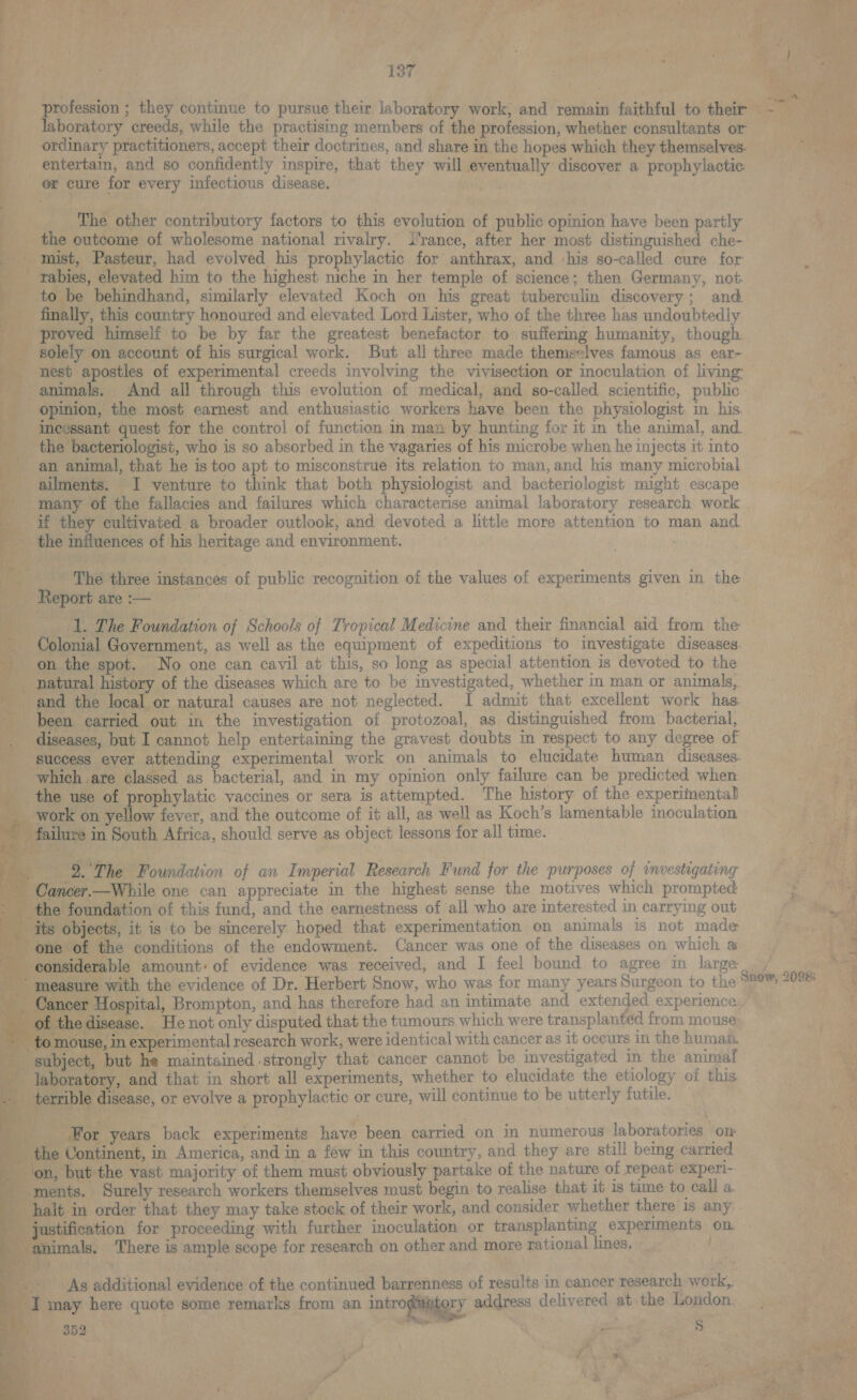 Bie). 7 tyes 3 ; : ee ‘ ) Paes. pe gh a, Pais ie bs mea BS LOte.. | Nag ae i | ! oo ae profession ; they continue to pursue their laboratory work, and remain faithful to their pam ae laboratory creeds, while the practising members of the profession, whether consultants or vane ordinary practitioners, accept their doctrines, and share in the hopes which they themselves. “ae entertain, and so confidently inspire, that they will eventually discover a prophylactic: or cure for every infectious disease. bars 73 | J The other contributory factors to this evolution of public opinion have been partly _. the outcome of wholesome national rivalry. i'rance, after her most distinguished che- _ mist, Pasteur, had evolved his prophylactic for anthrax, and ‘his so-called cure for _ rabies, elevated him to the highest niche in her temple of science; then Germany, not: _ to be behindhand, similarly elevated Koch on his great tuberculin discovery; and. finally, this country honoured and elevated Lord Lister, who of the three has undoubtedly proved himself to be by far the greatest benefactor to suffering humanity, though. solely on account of his surgical work. But all three made themselves famous as ear- - nest apostles of experimental creeds involving the vivisection or inoculation of living: aN animals. And all through this evolution of medical, and so-called scientific, public . - opinion, the most earnest and enthusiastic workers have been the physiologist in his incessant quest for the control of function m man by hunting for it in the animal, and ii the bacteriologist, who is so absorbed in the vagaries of his microbe when he injects it into an animal, that he is too apt to misconstrue its relation to man, and his many microbial ee - ailments. I venture to think that both physiologist and bacteriologist might escape ee. _ many of the fallacies and failures which characterise animal laboratory research work cm ic: if they cultivated a broader outlook, and devoted a little more attention to man and. ge) _ the influences of his heritage and environment. ' ; _ _ The three instances of public recognition of the values of experiments given in the — _ Reportare:— ~~ 3 mat | 1. The Foundation of Schools of Tropical Medicine and their financial aid from the Colonial Government, as well as the equipment of expeditions to investigate diseases. on the spot. No one can cavil at this, so long as special attention is devoted to the _ natural history of the diseases which are to be investigated, whether in man or animals, ie - and the local or natural causes are not neglected. I admit that excellent work has _ ; been carried out in the investigation of protozoal, as distinguished from bacterial, . diseases, but I cannot help entertaining the gravest doubts in respect to any degree of success ever attending experimental work on animals to elucidate human diseases. which are classed as bacterial, and in my opinion only failure can be predicted when the use of prophylatic vaccines or sera is attempted. The history of the experimental _ work on yellow fever, and the outcome of it all, as well as Koch’s lamentable inoculation failure in South Africa, should serve as object lessons for all time. _ 2.°The Foundation of an Imperial Research Fund for the purposes of investigating see oe Cancer.—While one can appreciate in the highest sense the motives which prompted x the foundation of this fund, and the earnestness of all who are interested in carrying out ft: Te _ its objects, it is to be sincerely hoped that experimentation on animals is not made | one of the conditions of the endowment. Cancer was one of the diseases on which a considerable amount: of evidence was received, and I feel bound to agree in large jeasure with the evidence of Dr. Herbert Snow, who was for many years Surgeon to the ancer Hospital, Brompton, and has therefore had an intimate and extended experience: edisease. He not only disputed that the tumours which were transplanted from mouse ie to mouse, in experimental research work, were identical with cancer as It oceurs In the human. ) m subject, but he maintained strongly that cancer cannot be investigated in the animal i laboratory, and that in short all experiments, whether to elucidate the etiology of this y - terrible disease, or evolve a prophylactic or cure, will continue to be utterly futile. ae Snow, 2098: Hy ty For years back experiments have been carried on in numerous laboratories om | the Continent, in America, and ina few in this country, and they are still being carried aN _ on, but the vast majority of them must obviously partake of the nature of repeat experi- - ments. Surely research workers themselves must begin to realise that it is time to call a halt in order that they may take stock of their work, and consider whether there is any ustification for proceeding with further inoculation or transplanting experiments on. — animals. There is ample scope for research on other and more rational lines. Lie | As additional evidence of the continued barrenness of results-in cancer research work, pais _ I may here quote some remarks from an introgiamiery address delivered at the London. . eee: St re 4 7 oe - } ; ‘ » fas 2 :