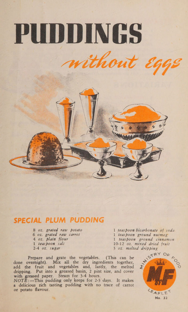 PUDDINGS without LGGE  8 oz. grated raw potato 1 teaspoon bicarbonate of soda 6 oz. grated raw carrot 1 teaspoon ground nutmeg 4 oz. plain flour l teaspoon ground cinnamon 1 teaspoon sali 10-12 oz. mixed dried fruit 2-4 oz. Sugar 3 oz. melted dripping aARY Of Prepare and grate the vegetables. (This can be 4 &amp; Oo oO 1o)  done overnight). Mix all the dry ingredients together, add the fruit and vegetables and, lastly, the melted 5S dripping. Put into a greased basin, 2 pint size, and cover with greased paper. Steam for 3-4 hours. NOTE:—This pudding only keeps for 2-3 days. It makes a delicious rich tasting pudding with no trace of carrot or potato flavour.