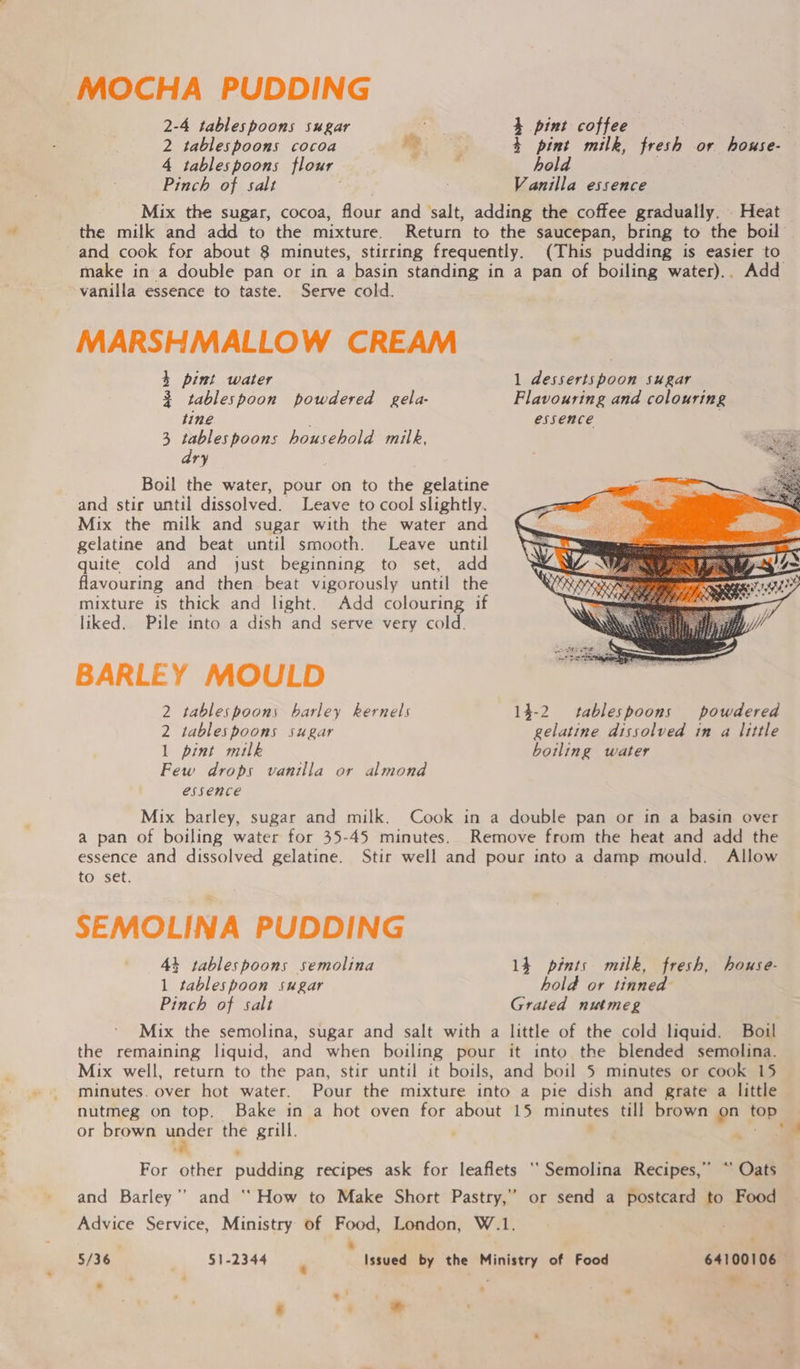 MOCHA PUDDING 2-4 tablespoons sugar 4 pint coffee 2 tablespoons cocoa . $ pint milk, fresh or house- 4 tablespoons flour hold Pinch of salt Vanilla essence Mix the sugar, cocoa, flour and salt, adding the coffee gradually. Heat the milk and add to the mixture. Return to the saucepan, bring to the boil and cook for about 8 minutes, stirring frequently. (This pudding is easier to make in a double pan or in a basin standing in a pan of boiling water).. Add vanilla essence to taste. Serve cold. MARSHMALLOW CREAM 4 pint water 1 dessertspoon sugar 3 tablespoon powdered gela- Flavouring and colouring tine essence 3 tablespoons household milk, dry Boil the water, pour on to the gelatine and stir until dissolved. Leave to cool slightly. Mix the milk and sugar with the water and gelatine and beat until smooth. Leave until quite cold and just beginning to set, add flavouring and then beat vigorously until the mixture is thick and light. Add colouring if liked. Pile into a dish and serve very cold. BARLEY MOULD  2 tablespoons barley kernels 14-2 tablespoons powdered 2 tablespoons sugar gelatine dissolved in a little 1 pint milk boiling water Few drops vanilla or almond essence Mix barley, sugar and milk. Cook in a double pan or in a basin over a pan of boiling water for 35-45 minutes. Remove from the heat and add the essence and dissolved gelatine. Stir well and pour into a damp mould. Allow to set. SEMOLINA PUDDING 44 tablespoons semolina 14 pints milk, fresh, house- 1 tablespoon sugar hold or tinned Pinch of salt Grated nutmeg Mix the semolina, sugar and salt with a little of the cold liquid. Boil the remaining liquid, and when boiling pour it into the blended semolina. Mix well, return to the pan, stir until it boils, and boil 5 minutes or cook 15 minutes. over hot water. Pour the mixture into a pie dish and grate a little nutmeg on top. Bake in a hot oven for about 15 minutes till brown on top: or brown wader the grill. . For other oiling recipes ask for leaflets ‘‘Semolina Recipes,” “ Oats and Barley’’ and “How to Make Short Pastry,” or send a postcard to Food Advice Service, Ministry of Food, London, W.1. . ; 5/36 51-2344 @ Issued by the Ministry of Food 64100106 .. om