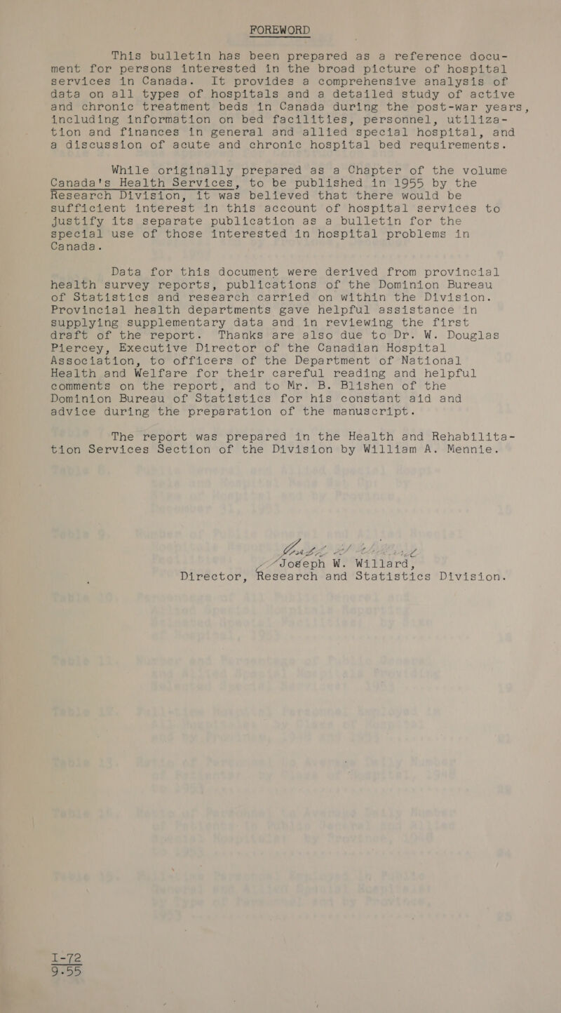 FOREWORD This bulletin has been prepared as a reference docu- ment for persons interested in the broad picture of hospital services in Canada. It provides a comprehensive analysis of data on all types of hospitals and a detailed study of active and chronic treatment beds in Canada during the post-war years, including information on bed facilities, personnel, utiliza- tion and finances in general and allied special hospital, and a discussion of acute and chronic hospital bed requirements. While originally prepared as a Chapter of the volume Canada's Health Services, to be published in 1955 by the Research Division, it was believed that there would be Surtso.ent inverestin this account of hdospital ‘services to Justity ite separate publication as a bulletin for the special use of those interested in Nospital problems in Canada. Data for this document were derived from provincial health survey reports, publications of the Dominion Bureau of Statistics and research carried on within the Division. Provincial health departments gave helpful assistance in Supplying supplementary data and in reviewing the first draft of the report. Thanks are also due to Dr. W. Douglas Plercey, @xecutive Director’ of the Canadian Hospital Reeociation, to” orficers of the Department ‘6f-National Health and Welfare for their careful reading and helpful comments on the report, and to Mr. B. Blishen of the Dominion Bureau’ of Statistics for his constant aid and advice during the preparation of the manuscript. The report was’ prepared in the Health and Rehabilita- tion Services Section of the Division by William A. Mennie. a Lyi be ic / xe og -“Soéeph Ww. Willard, Director, Research and Statistics Division.