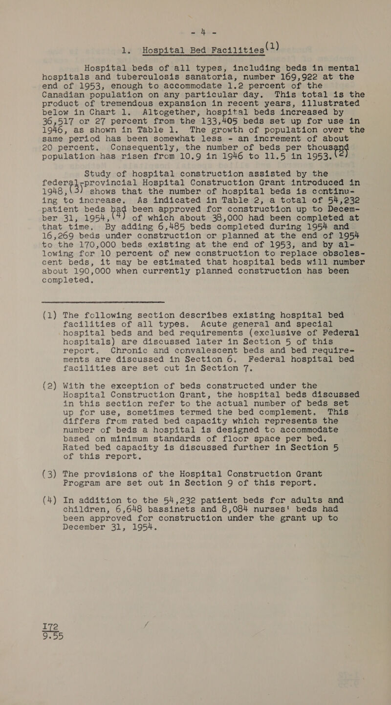 aria 1. Hospital Bed Facilities(2) Hospital beds of all types, including beds in mental hospitals and tuberculosis sanatoria, number 169,922 at the end of 1953, enough to accommodate 1.2 percent of the Canadian population on any particular day. This total is the product of tremendous expansion in recent years, illustrated | below in Chart 1. Altogether, hospital beds increased by 36,517 or 27 percent from the 133,405 beds set up for use in 1946, as shown in Table 1. The growth of population over the same period has been somewhat less - an increment of about 20 percent. Consequently, the number of beds per pith x. population has risen from 10.9 in 1946 to 11.5 in 1953. “ Study of hospital construction assisted by the federal-provincial Hospital Construction Grant introduced in 1948,(3) shows that the number of hospital beds is continu- ing to increase. As indicated in Table 2, a total of 54,232 patient beds pag been approved for construction up to Decem- ber 31, 1954, of which about 38,000 had been completed at that time. By adding 6,485 beds completed during 1954 and 16,269 beds under construction or planned at the end of 1954 to the 170,000 beds existing at the end of 1953, and by al- lowing for 10 percent of new construction to replace obsoles- cent beds, it may be estimated that hospital beds will number about 190,000 when currently planned construction has been completed,  (1) The following section describes existing hospital bed facilities of all types. Acute general and special hospital beds and bed requirements (exclusive of Federal hospitals) are discussed later in Section 5 of this report. Chronic and convalescent beds and bed require= ments are discussed in Section 6. Federal hospital bed facilities are set out in Section 7. (2) With the exception of beds constructed under the Hospital Construction Grant, the hospital beds discussed in this section refer to the actual number of beds set up for use, sometimes termed the bed complement. This differs from rated bed capacity which represents the number of beds a hospital is designed to accommodate based on minimum standards of floor space per bed. Rated bed capacity is discussed further in Section 5 of this report. (3) The provisions of the Hospital Construction Grant Program are set out in Section 9 of this report. (4) In addition to the 54,232 patient beds for adults and children, 6,648 bassinets and 8,084 nurses! beds had been approved for construction under the. grant up to December 31, 1954.