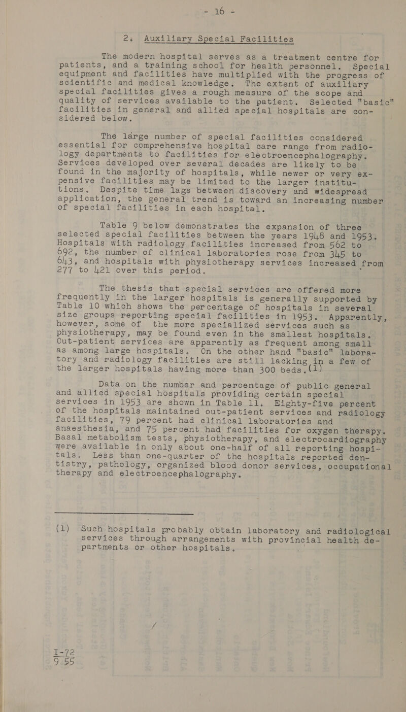 Ler oh es Auxiliary Special Facilities The modern hospital serves as a treatment centre for patients, and a training school for health personnel. Special equipment and facilities have multiplied with the progress of scientific and medical knowledge. The extent of auxiliary special facilities gives a rough measure of the scope and quality of services available to the patient. Selected basic facilities in general and allied special hospitals are con- Sidered below. The large number of special facilities considered essential for comprehensive hospital care range from radio- logy departments to facilities for electroencephalography. Services developed over several decades are likely to be found in the majority of hospitals, while newer or very ex- pensive facilities may be limited to the larger institu- tions, Despite time lags between discovery and widespread application, the general trend is toward an increasing number of special facilities in each hospital. Table 9 below demonstrates the expansion of three selected special facilities between the years 198 and 1953. Hospitals with radiology facilities increased from 562 to 692, the number of clinical laboratories rose from 345 to 643, and hospitals with physiotherapy services increased from 277 to 21 over this period, ; The thesis that special services are offered more frequently in the larger hospitals is generally supported by Table 10 which shows the percentage of hospitals in several Size groups reporting special facilities in 1953. Apparently, however, some of the more specialized services such as physiotherapy, may be found even in the smallest hospitals, Cut-patient services are apparently as frequent among small as among large hospitals. On the other hand basic labora- tory and radiology facilities are still lacking in a few of the larger hospitals having more than 300 beds,(1} Data on the number and percentage of public general and allied special hospitals providing certain special services in 1953 are shown in Table ll. Bighty-five percent of the hospitals maintained out-patient services and radiology facilities, 79 percent had clinical laboratories and anaesthesia, and 75 percent had facilities for oxygen therapy. Basal metabolism tests, physiotherapy, and electrocardiography were available in only about one-half of all reporting hospi- tals. Less than one-quarter of the hospitals reported den- tistry, pathology, organized blood donor services, occupational therapy and electroencephalography.  (1) Such hospitals probably obtain laboratory and radiological services through arrangements with provincial health de- partments or other hospitals, | Et i SO] WU Wy Po