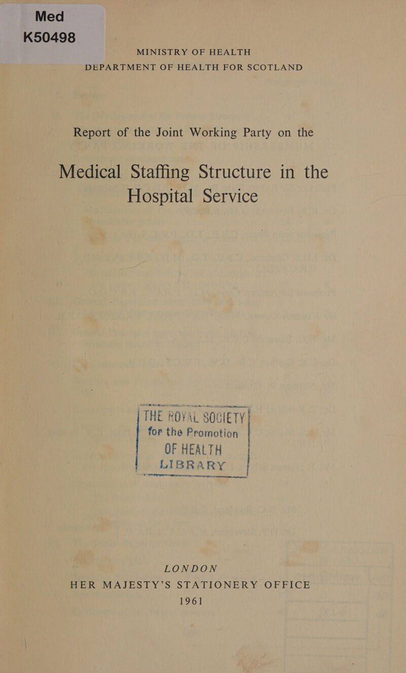Med > K50498 MINISTRY OF HEALTH DEPARTMENT OF HEALTH FOR SCOTLAND Report of the Joint Working Party on the Medical Staffing Structure in the Hospital Service THE ROYAL SOCIETY | for the Promotion OF HEALTH LIBRARY | CS o la as et cet eee LONDON HER MAJESTY’S STATIONERY OFFICE 1961