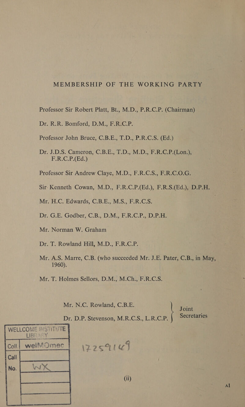 MEMBERSHIP OF THE WORKING PARTY Professor Sir Robert Platt, Bt.. M.D., P.R.C.P. (Chairman) Dr. R.R. Bomford, D.M., F.R.C.P. Professor John Bruce, C.B.E., T.D., P.R.C.S. (Ed.) Dr. J.D.S. Cameron, C.B.E., T.D., M.D., F.R.C.P.(Lon.), F.R.C.P.(Ed.) Professor Sir Andrew Claye, M.D., F.R.C.S., F.R.C.O.G. Sir: Kenneth Cowan, M.D., F.R.C.P.(Ed.), F.R.S.(Ed.), D.P.H. Mr. H.C. Edwards, C.B.E., M.S., F.R.C.S. Dr. G.E. Godber, 'C.B., D.M:, F.RiC.P. DP Mr. Norman W. Graham Dr. T. Rowland Hill, M.D., F.R.C.P. Mr. A.S. Marre, C.B. (who succeeded Mr. J .E. Pater, C.B., in May, 1960). Mr. T. Holmes Sellors, D.M., M.Ch., F.R.C.S. Joint Mr. N.C. Rowland, C.B.E. Secretaries Dr. D.P. Stevenson, M.R.C.S., L.R.C.P. ATTIRE KS Ser tries ak Se ELLCOME INSTITH: : wee. ¢ me TE “a7 : % ae  (il) Al