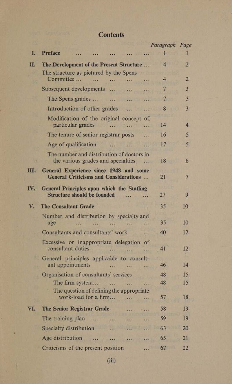 HI. IV. VI. Contents Preface The Development of the Present Structure ... The structure as iL anal ays the ee Committee .. : Subsequent developments The Spens grades ... Introduction of other grades Modification of the original concept of. particular grades The tenure of senior registrar posts Age of qualification The number and distribution of doctors in the various grades and specialties General Experience since 1948 and some General Criticisms and Considerations ... General Principles upon which the Staffing Structure should be founded oy The Consultant Grade Number and distribution by specialty and age ih aN iy Ay: St Consultants and consultants’ work Excessive or inappropriate delegation of consultant duties 2 General principles applicable to consult- ant appointments Organisation of consultants’ services The firm system... The question of Seah the Sat dulinty work-load for a firm.. Aas The Senior Registrar Grade The training plan Specialty distribution Age distribution Criticisms of the present position (iii) 1 14 16 17 18 Ot ik 35 35 40 4d 46 48 48 57 58 59 63 65 67 ; 60 a.) =~) 2a 1 Ww WwW Ww WN BS 10 10 bz 8. 14 15 15 18 19 19 20 21 ya)