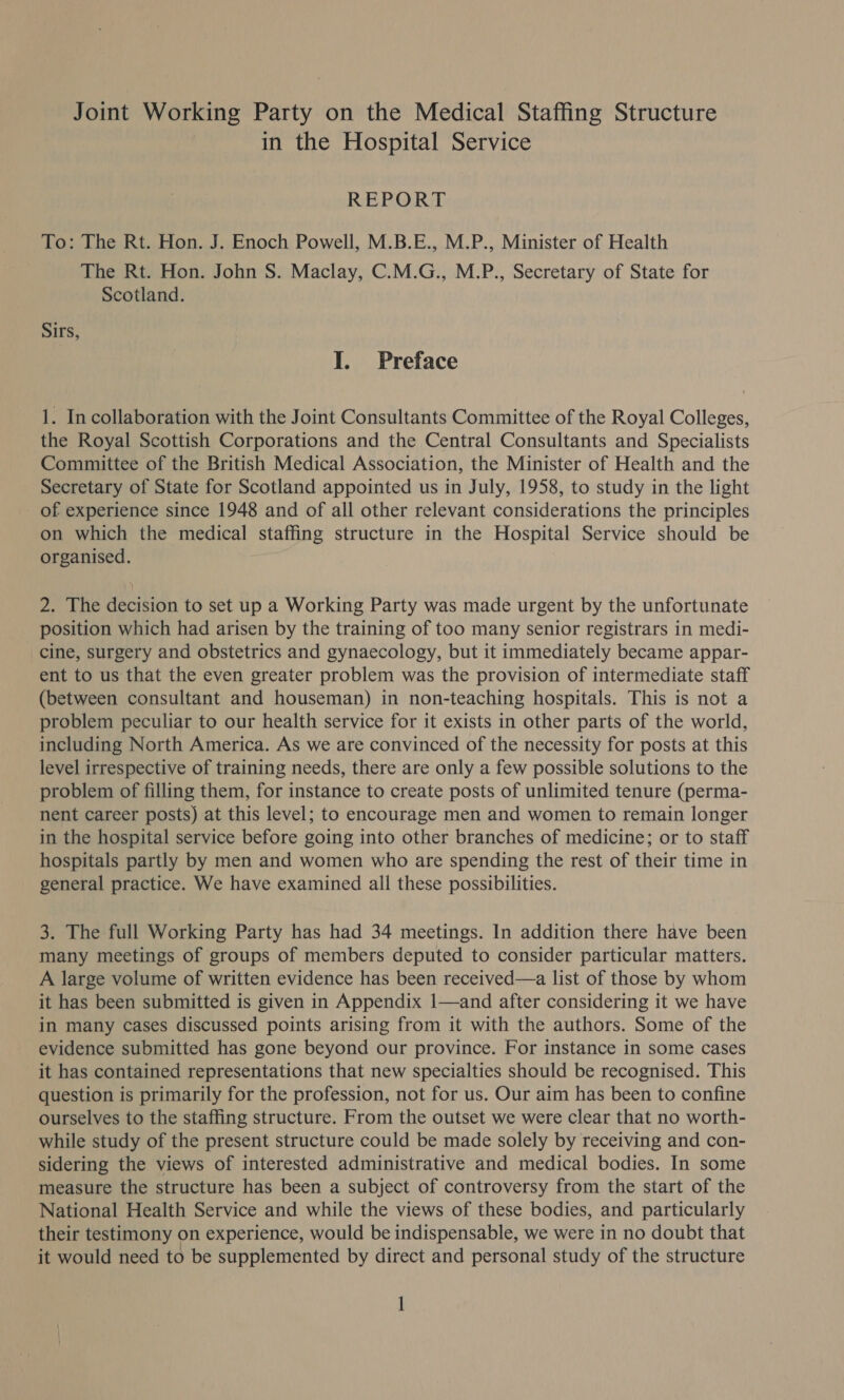 Joint Working Party on the Medical Staffing Structure in the Hospital Service REPORT To: The Rt. Hon. J. Enoch Powell, M.B.E., M.P., Minister of Health The Rt. Hon. John S. Maclay, C.M.G., M.P., Secretary of State for Scotland. Sirs, I. Preface 1. In collaboration with the Joint Consultants Committee of the Royal Colleges, the Royal Scottish Corporations and the Central Consultants and Specialists Committee of the British Medical Association, the Minister of Health and the Secretary of State for Scotland appointed us in July, 1958, to study in the light of experience since 1948 and of all other relevant considerations the principles on which the medical staffing structure in the Hospital Service should be organised. 2. The decision to set up a Working Party was made urgent by the unfortunate position which had arisen by the training of too many senior registrars in medi- cine, surgery and obstetrics and gynaecology, but it immediately became appar- ent to us that the even greater problem was the provision of intermediate staff (between consultant and houseman) in non-teaching hospitals. This is not a problem peculiar to our health service for it exists in other parts of the world, including North America. As we are convinced of the necessity for posts at this level irrespective of training needs, there are only a few possible solutions to the problem of filling them, for instance to create posts of unlimited tenure (perma- nent career posts) at this level; to encourage men and women to remain longer in the hospital service before going into other branches of medicine; or to staff hospitals partly by men and women who are spending the rest of their time in general practice. We have examined all these possibilities. 3. The full Working Party has had 34 meetings. In addition there have been many meetings of groups of members deputed to consider particular matters. A large volume of written evidence has been received—a list of those by whom it has been submitted is given in Appendix 1—and after considering it we have in many cases discussed points arising from it with the authors. Some of the evidence submitted has gone beyond our province. For instance in some cases it has contained representations that new specialties should be recognised. This question is primarily for the profession, not for us. Our aim has been to confine ourselves to the staffing structure. From the outset we were clear that no worth- while study of the present structure could be made solely by receiving and con- sidering the views of interested administrative and medical bodies. In some measure the structure has been a subject of controversy from the start of the National Health Service and while the views of these bodies, and particularly their testimony on experience, would be indispensable, we were in no doubt that it would need to be supplemented by direct and personal study of the structure