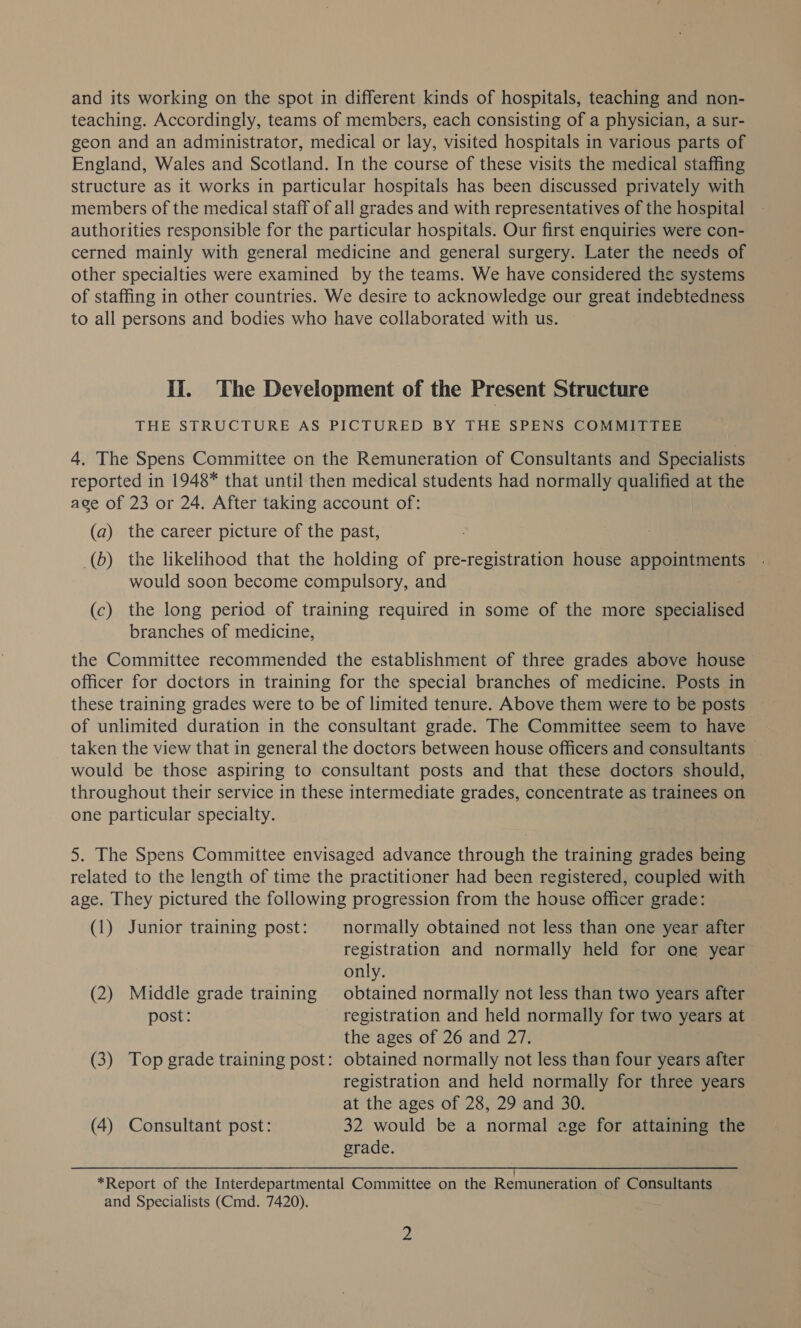 and its working on the spot in different kinds of hospitals, teaching and non- teaching. Accordingly, teams of members, each consisting of a physician, a sur- geon and an administrator, medical or lay, visited hospitals in various parts of England, Wales and Scotland. In the course of these visits the medical staffing structure as it works in particular hospitals has been discussed privately with members of the medical staff of all grades and with representatives of the hospital authorities responsible for the particular hospitals. Our first enquiries were con- cerned mainly with general medicine and general surgery. Later the needs of other specialties were examined by the teams. We have considered the systems of staffing in other countries. We desire to acknowledge our great indebtedness to all persons and bodies who have collaborated with us. Ii. The Development of the Present Structure THE STRUCTURE AS PICTURED BY THE SPENS COMMITTEE 4. The Spens Committee on the Remuneration of Consultants and Specialists reported in 1948* that until then medical students had normally qualified at the ace of 23 or 24. After taking account of: (a) the career picture of the past, _(b) the likelihood that the holding of pre-registration house appointments would soon become compulsory, and (c) the long period of training required in some of the more specialised branches of medicine, the Committee recommended the establishment of three grades above house officer for doctors in training for the special branches of medicine. Posts in these training grades were to be of limited tenure. Above them were to be posts of unlimited duration in the consultant grade. The Committee seem to have taken the view that in general the doctors between house officers and consultants — would be those aspiring to consultant posts and that these doctors should, throughout their service in these intermediate grades, concentrate as trainees on one particular specialty. 5. The Spens Committee envisaged advance through the training grades being related to the length of time the practitioner had been registered, coupled with age. They pictured the following progression from the house officer grade: (1) Junior training post: normally obtained not less than one year after registration and normally held for one year only. (2) Middle grade training obtained normally not less than two years after post: registration and held normally for two years at the ages of 26 and 27. (3) Top grade training post: obtained normally not less than four years after registration and held normally for three years at the ages of 28, 29 and 30. (4) Consultant post: 32 would be a normal age for attaining the grade. *Report of the Interdepartmental Committee on the Remuneration of Consultants and Specialists (Cmd. 7420).
