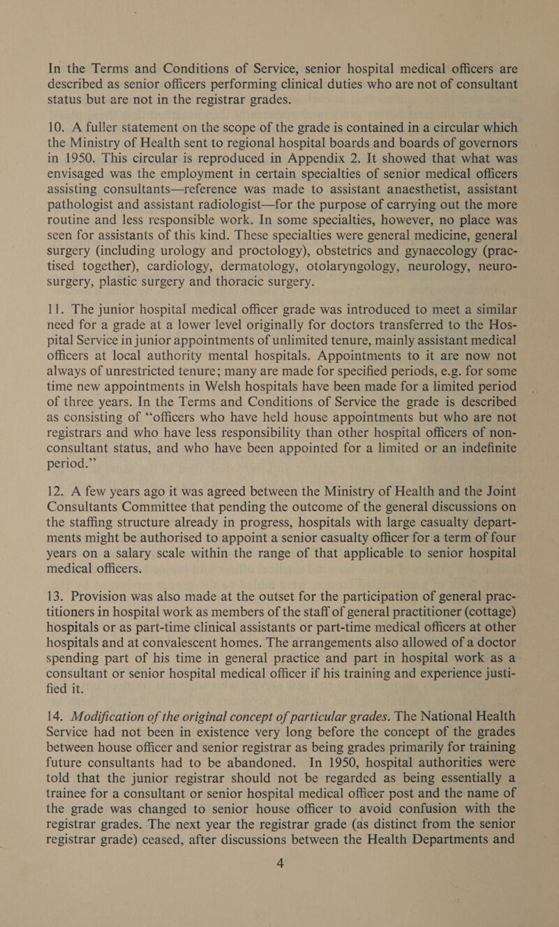 In the Terms and Conditions of Service, senior hospital medical officers are described as senior officers performing clinical duties who are not of consultant status but are not in the registrar grades. 10. A fuller statement on the scope of the grade is contained in a circular which the Ministry of Health sent to regional hospital boards and boards of governors in 1950. This circular is reproduced in Appendix 2. It showed that what was envisaged was the employment in certain specialties of senior medical officers assisting consultants—reference was made to assistant anaesthetist, assistant pathologist and assistant radiologist—for the purpose of carrying out the more routine and less responsible work. In some specialties, however, no place was seen for assistants of this kind. These specialties were general medicine, general surgery (including urology and proctology), obstetrics and gynaecology (prac- tised together), cardiology, dermatology, otolaryngology, neurology, neuro- surgery, plastic surgery and thoracic surgery. 11. The junior hospital medical officer grade was introduced to meet a similar need for a grade at a lower level originally for doctors transferred to the Hos- pital Service in junior appointments of unlimited tenure, mainly assistant medical officers at local authority mental hospitals. Appointments to it are now not always of unrestricted tenure; many are made for specified periods, e.g. for some time new appointments in Welsh hospitals have been made for a limited period of three years. In the Terms and Conditions of Service the grade is described as consisting of “officers who have held house appointments but who are not registrars and who have less responsibility than other hospital officers of non- consultant status, and who have been appointed for a limited or an indefinite period.” 12. A few years ago it was agreed between the Ministry of Health and the Joint Consultants Committee that pending the outcome of the general discussions on the staffing structure already in progress, hospitals with large casualty depart- ments might be authorised to appoint a senior casualty officer for a term of four years on a Salary scale within the range of that applicable to senior hospital medical officers. 13. Provision was also made at the outset for the participation of general prac- titioners in hospital work as members of the staff of general practitioner (cottage) hospitals or as part-time clinical assistants or part-time medical officers at other hospitals and at convalescent homes. The arrangements also allowed of a doctor spending part of his time in general practice and part in hospital work as a consultant or senior hospital medical officer if his training and experience justi- fied it. 14. Modification of the original concept of particular grades. The National Health Service had not been in existence very long before the concept of the grades between house officer and senior registrar as being grades primarily for training future consultants had to be abandoned. In 1950, hospital authorities were told that the junior registrar should not be regarded as being essentially a trainee for a consultant or senior hospital medical officer post and the name of the grade was changed to senior house officer to avoid confusion with the registrar grades. The next year the registrar grade (as distinct from the senior registrar grade) ceased, after discussions between the Health Departments and