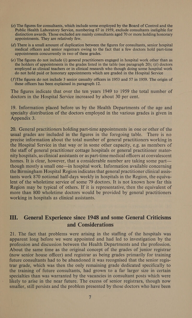 (c) The figures for consultants, which include some employed by the Board of Control and the Public Health Laboratory Service, numbering 67 in 1959, exclude consultants ineligible for distinction awards. Those excluded are mainly consultants aged 70 or more holding honorary appointments. They are relatively few. (d) There is a small amount of duplication between the figures for consultants, senior hospital medical officers and senior registrars owing to the fact that a few doctors hold part-time appointments concurrently in two of these grades. (e) The figures do not include (i) general practitioners engaged in hospital work other than as the holders of appointments in the grades listed in the table (see paragraph 20); (i) doctors employed as clinical teachers or in clinical research who though doing some hospital work do not hold paid or honorary appointments which are graded in the Hospital Service Gs )The figures do not include 3 senior casualty officers in 1953 and 57 in 1959. The origin of these officers has been explained in paragraph 12. The figures indicate that over the ten years 1949 to 1959 the total number of doctors in the Hospital Service increased by about 30 per cent. 19. Information placed before us by the Health Departments of the age and specialty distribution of the doctors employed in the various grades is given in Appendix 3. 20. General practitioners holding part-time appointments in one or other of the usual grades are included in the figures in the foregoing table. There is no precise information about the total number of general practitioners working in the Hospital Service in that way or in some other capacity, e.g. as members of the staff of general practitioner cottage hospitals or general practitioner mater- nity hospitals, as clinical assistants or as part-time medical officers at convalescent homes. It is clear, however, that a considerable number are taking some part— though mostly a small one—in hospital work. Information available concerning the Birmingham Hospital Region indicates that general practitioner clinical assis- tants work 870 notional half-days weekly in hospitals in the Region, the equiva- lent of the wholetime service of some 79 doctors. It is not known how far this Region may be typical of others. If it is representative, then the equivalent of more than 800 wholetime doctors would be provided by general practitioners working in hospitals as clinical assistants. III. General Experience since 1948 and some General Criticisms and Considerations 21. The fact that problems were arising in the staffing of the hospitals was apparent long before we were appointed and had led to investigation by the profession and discussion between the Health Departments and the profession. About the same time as the original concept of the grades of junior registrar (now senior house officer) and registrar as being grades primarily for training future consultants had to be abandoned it was recognised that the senior regis- trar grade, which was then the only remaining grade dedicated specifically to the training of future consultants, had grown to a far larger size in certain specialties than was warranted by the vacancies in consultant posts which were likely to arise in the near future. The excess of senior registrars, though now smaller, still persists and the problem presented by those doctors who have been