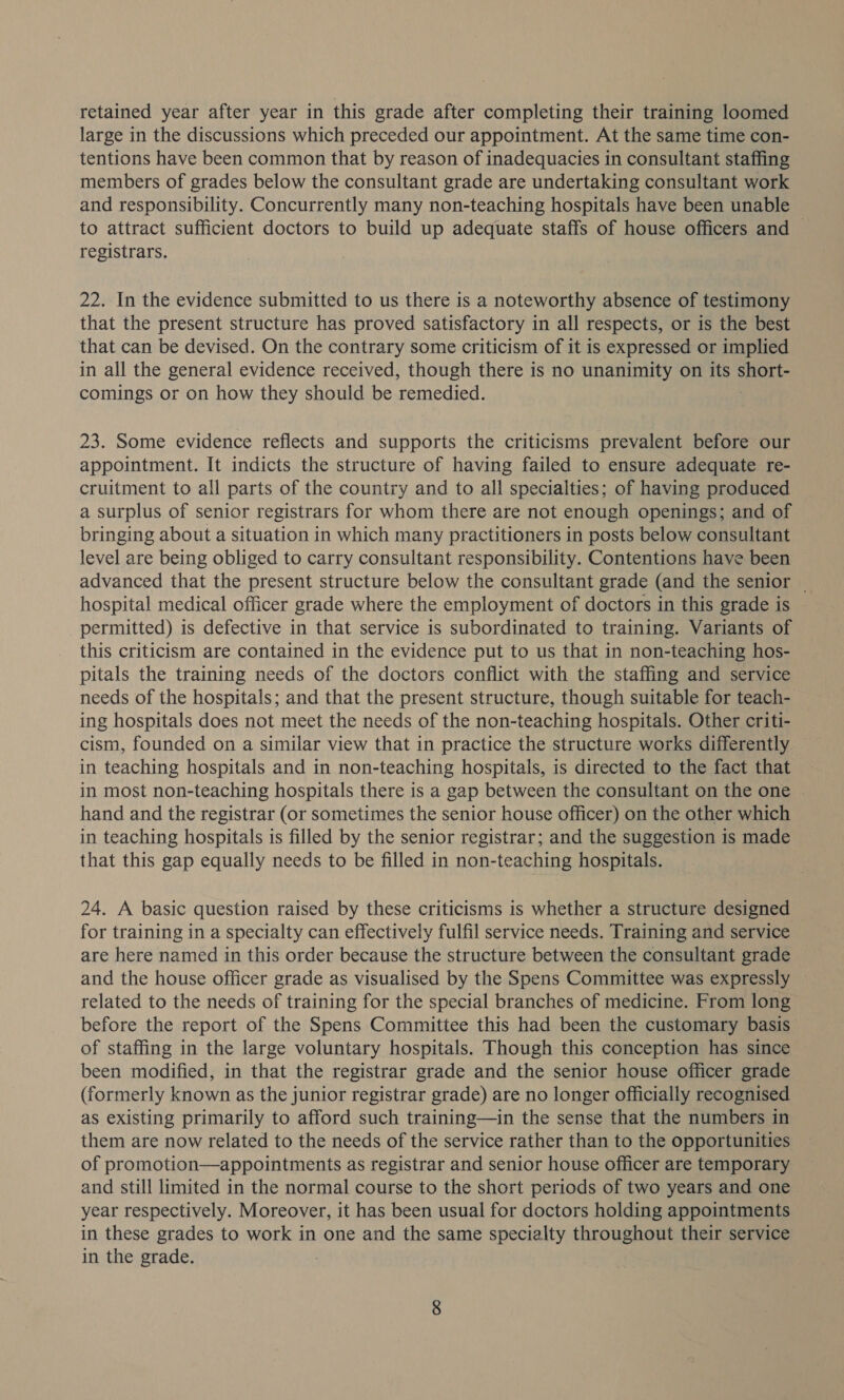 retained year after year in this grade after completing their training loomed large in the discussions which preceded our appointment. At the same time con- tentions have been common that by reason of inadequacies in consultant staffing members of grades below the consultant grade are undertaking consultant work and responsibility. Concurrently many non-teaching hospitals have been unable to attract sufficient doctors to build up adequate staffs of house officers and ~ registrars. 22. In the evidence submitted to us there is a noteworthy absence of testimony that the present structure has proved satisfactory in all respects, or is the best that can be devised. On the contrary some criticism of it is expressed or implied in all the general evidence received, though there is no unanimity on its spent comings or on how they should be temedied. 23. Some evidence reflects and supports the criticisms prevalent before our appointment. It indicts the structure of having failed to ensure adequate re- cruitment to all parts of the country and to all specialties; of having produced a surplus of senior registrars for whom there are not enough openings; and of bringing about a situation in which many practitioners in posts below consultant level are being obliged to carry consultant responsibility. Contentions have been advanced that the present structure below the consultant grade (and the senior ~ hospital medical officer grade where the employment of doctors in this grade is permitted) is defective in that service is subordinated to training. Variants of this criticism are contained in the evidence put to us that in non-teaching hos- pitals the training needs of the doctors conflict with the staffing and service needs of the hospitals; and that the present structure, though suitable for teach- ing hospitals does not meet the needs of the non-teaching hospitals. Other criti- cism, founded on a similar view that in practice the structure works differently in teaching hospitals and in non-teaching hospitals, is directed to the fact that in most non-teaching hospitals there is a gap between the consultant on the one — hand and the registrar (or sometimes the senior house officer) on the other which in teaching hospitals is filled by the senior registrar; and the suggestion is made that this gap equally needs to be filled in non-teaching hospitals. 24. A basic question raised by these criticisms is whether a structure designed for training in a specialty can effectively fulfil service needs. Training and service are here named in this order because the structure between the consultant grade and the house officer grade as visualised by the Spens Committee was expressly related to the needs of training for the special branches of medicine. From long before the report of the Spens Committee this had been the customary basis of staffing in the large voluntary hospitals. Though this conception has since been modified, in that the registrar grade and the senior house officer grade (formerly known as the junior registrar grade) are no longer officially recognised as existing primarily to afford such training—in the sense that the numbers in them are now related to the needs of the service rather than to the opportunities of promotion—appointments as registrar and senior house officer are temporary and still limited in the normal course to the short periods of two years and one year respectively. Moreover, it has been usual for doctors holding appointments in these grades to work in one and the same specialty throughout their service in the grade.
