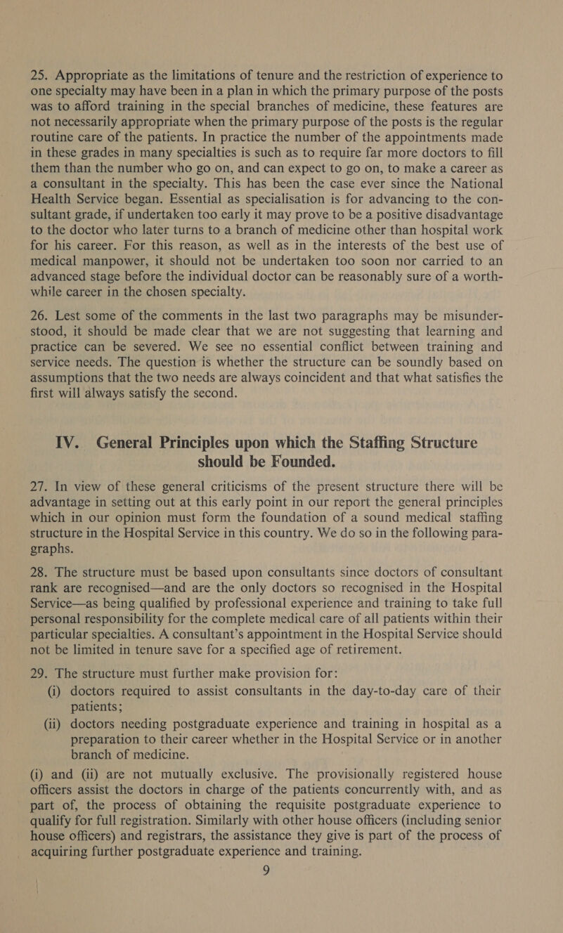 25. Appropriate as the limitations of tenure and the restriction of experience to one specialty may have been in a plan in which the primary purpose of the posts was to afford training in the special branches of medicine, these features are not necessarily appropriate when the primary purpose of the posts is the regular routine care of the patients. In practice the number of the appointments made in these grades in many specialties is such as to require far more doctors to fill them than the number who go on, and can expect to go on, to make a career as a consultant in the specialty. This has been the case ever since the National Health Service began. Essential as specialisation is for advancing to the con- sultant grade, if undertaken too early it may prove to be a positive disadvantage to the doctor who later turns to a branch of medicine other than hospital work for his career. For this reason, as well as in the interests of the best use of medical manpower, it should not be undertaken too soon nor carried to an advanced stage before the individual doctor can be reasonably sure of a worth- while career in the chosen specialty. 26. Lest some of the comments in the last two paragraphs may be misunder- stood, it should be made clear that we are not suggesting that learning and practice can be severed. We see no essential conflict between training and service needs. The question is whether the structure can be soundly based on assumptions that the two needs are always coincident and that what satisfies the first will always satisfy the second. IV. General Principles upon which the Staffing SEAR should be Founded. 27. In view of these general criticisms of the present structure there will be advantage in setting out at this early point in our report the general principles which in our opinion must form the foundation of a sound medical staffing structure in the Hospital Service in this country. We do so in the following para- graphs. 28. The structure must be based upon consultants since doctors of consultant rank are recognised—and are the only doctors so recognised in the Hospital Service—as being qualified by professional experience and training to take full personal responsibility for the complete medical care of all patients within their particular specialties. A consultant’s appointment in the Hospital Service should not be limited in tenure save for a specified age of retirement. 29. The structure must further make provision for: (i) doctors required to assist consultants in the day-to-day care of their patients; (ii) doctors needing postgraduate experience and training in hospital as a preparation to their career whether in the Hospital Service or in another branch of medicine. (i) and (ii) are not mutually exclusive. The provisionally registered house officers assist the doctors in charge of the patients concurrently with, and as part of, the process of obtaining the requisite postgraduate experience to qualify for full registration. Similarly with other house officers (including senior house officers) and registrars, the assistance they give is part of the process of acquiring further postgraduate experience and training.