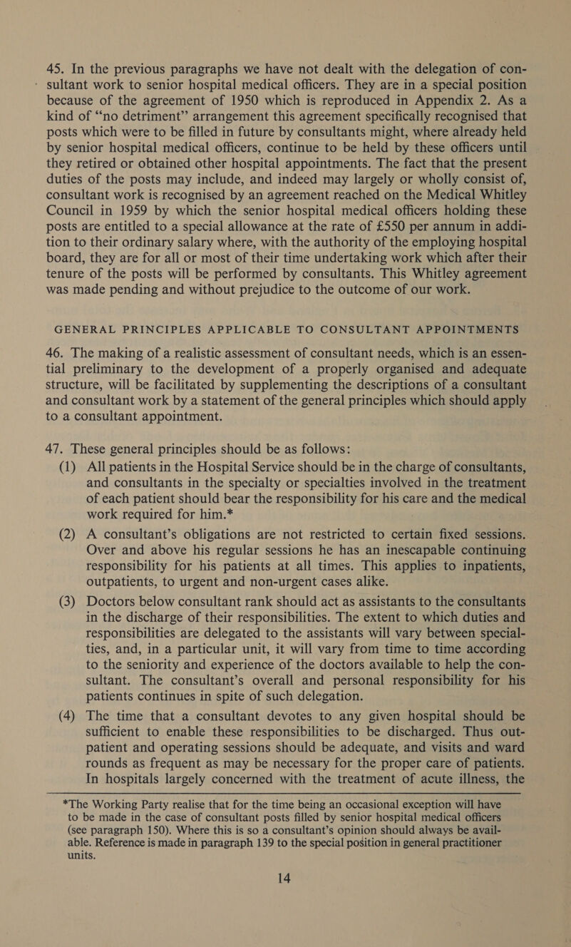 45. In the previous paragraphs we have not dealt with the delegation of con- ' sultant work to senior hospital medical officers. They are in a special position because of the agreement of 1950 which is reproduced in Appendix 2. As a kind of “‘no detriment’ arrangement this agreement specifically recognised that posts which were to be filled in future by consultants might, where already held by senior hospital medical officers, continue to be held by these officers until they retired or obtained other hospital appointments. The fact that the present duties of the posts may include, and indeed may largely or wholly consist of, consultant work is recognised by an agreement reached on the Medical Whitley Council in 1959 by which the senior hospital medical officers holding these posts are entitled to a special allowance at the rate of £550 per annum in addi- tion to their ordinary salary where, with the authority of the employing hospital board, they are for all or most of their time undertaking work which after their tenure of the posts will be performed by consultants. This Whitley agreement was made pending and without prejudice to the outcome of our work. GENERAL PRINCIPLES APPLICABLE TO CONSULTANT APPOINTMENTS 46. The making of a realistic assessment of consultant needs, which is an essen- tial preliminary to the development of a properly organised and adequate structure, will be facilitated by supplementing the descriptions of a consultant and consultant work by a statement of the general principles which should apply to a consultant appointment. 47. These general principles should be as follows: (1) All patients in the Hospital Service should be in the charge of consultants, and consultants in the specialty or specialties involved in the treatment of each patient should bear the responsibility for his care and the medical work required for him.* (2) A consultant’s obligations are not restricted to certain fixed sessions. Over and above his regular sessions he has an inescapable continuing responsibility for his patients at all times. This applies to inpatients, outpatients, to urgent and non-urgent cases alike. (3) Doctors below consultant rank should act as assistants to the consultants in the discharge of their responsibilities. The extent to which duties and responsibilities are delegated to the assistants will vary between special- ties, and, in a particular unit, it will vary from time to time according to the seniority and experience of the doctors available to help the con- sultant. The consultant’s overall and personal responsibility for his patients continues in spite of such delegation. (4) The time that a consultant devotes to any given hospital should be sufficient to enable these responsibilities to be discharged. Thus out- patient and operating sessions should be adequate, and visits and ward rounds as frequent as may be necessary for the proper care of patients. In hospitals largely concerned with the treatment of acute illness, the *The Working Party realise that for the time being an occasional exception will have to be made in the case of consultant posts filled by senior hospital medical officers (see paragraph 150). Where this is so a consultant’s opinion should always be avail- able. Reference is made in paragraph 139 to the special position in general practitioner units.