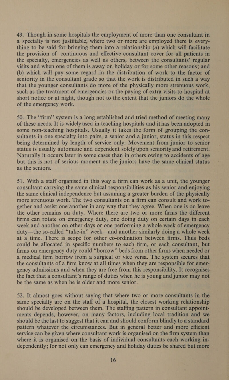 49. Though in some hospitals the employment of more than one consultant in a specialty is not justifiable, where two or more are employed there is every- thing to be said for bringing them into a relationship (a) which will facilitate the provision of continuous and effective consultant cover for all patients in the specialty, emergencies as well as others, between the consultants’ regular visits and when one of them is away on holiday or for some other reasons; and (b) which will pay some regard in the distribution of work to the factor of seniority in the consultant grade so that the work is distributed in such a way that the younger consultants do more of the physically more strenuous work, such as the treatment of emergencies or the paying of extra visits to hospital at short notice or at night, though not to the extent that the juniors do the whole of the emergency work. 50. The “firm” system is a long established and tried method of meeting many of these needs. It is widely used in teaching hospitals and ithas been adopted in some non-teaching hospitals. Usually it takes the form of grouping the con- sultants in one specialty into pairs, a senior and a junior, status in this respect being determined by length of service only. Movement from junior to senior status is usually automatic and dependent solely upon seniority and retirement. Naturally it occurs later in some cases than in others owing to accidents of age but this is not of serious moment as the juniors have the same clinical status as the seniors. 51. With a staff organised in this way a firm can work as a unit, the younger consultant carrying the same clinical responsibilities as his senior and enjoying the same clinical independence but assuming a greater burden of the physically more strenuous work. The two consultants on a firm can consult and work to- gether and assist one another in any way that they agree. When one is on leave the other remains on duty. Where there are two or more firms the different firms can rotate on emergency duty, one doing duty on certain days in each week and another on other days or one performing a whole week of emergency duty—the so-called “‘take-in’’ week—and another similarly doing a whole week at a time. There is scope for other co-ordination between firms. Thus beds could be allocated in specific numbers to each firm, or each consultant, but firms on emergency duty could “‘borrow”’ beds from other firms when needed or a medical firm borrow from a surgical or vice versa. The system secures that the consultants of a firm know at all times when they are responsible for emer- gency admissions and when they are free from this responsibility. It recognises the fact that a consultant’s range of duties when he is young and junior may not be the same as when he is older and more senior. 52. It almost goes without saying that where two or more consultants in the same specialty are on the staff of a hospital, the closest working relationship should be developed between them. The staffing pattern in consultant appoint- ments depends, however, on many factors, including local tradition and we should be the last to suggest that it can and should conform blindly to a standard pattern whatever the circumstances. But in general better and more efficient service can be given where consultant work is organised on the firm system than where it is organised on the basis of individual consultants each working in- dependently; for not only can emergency and holiday duties be shared but more