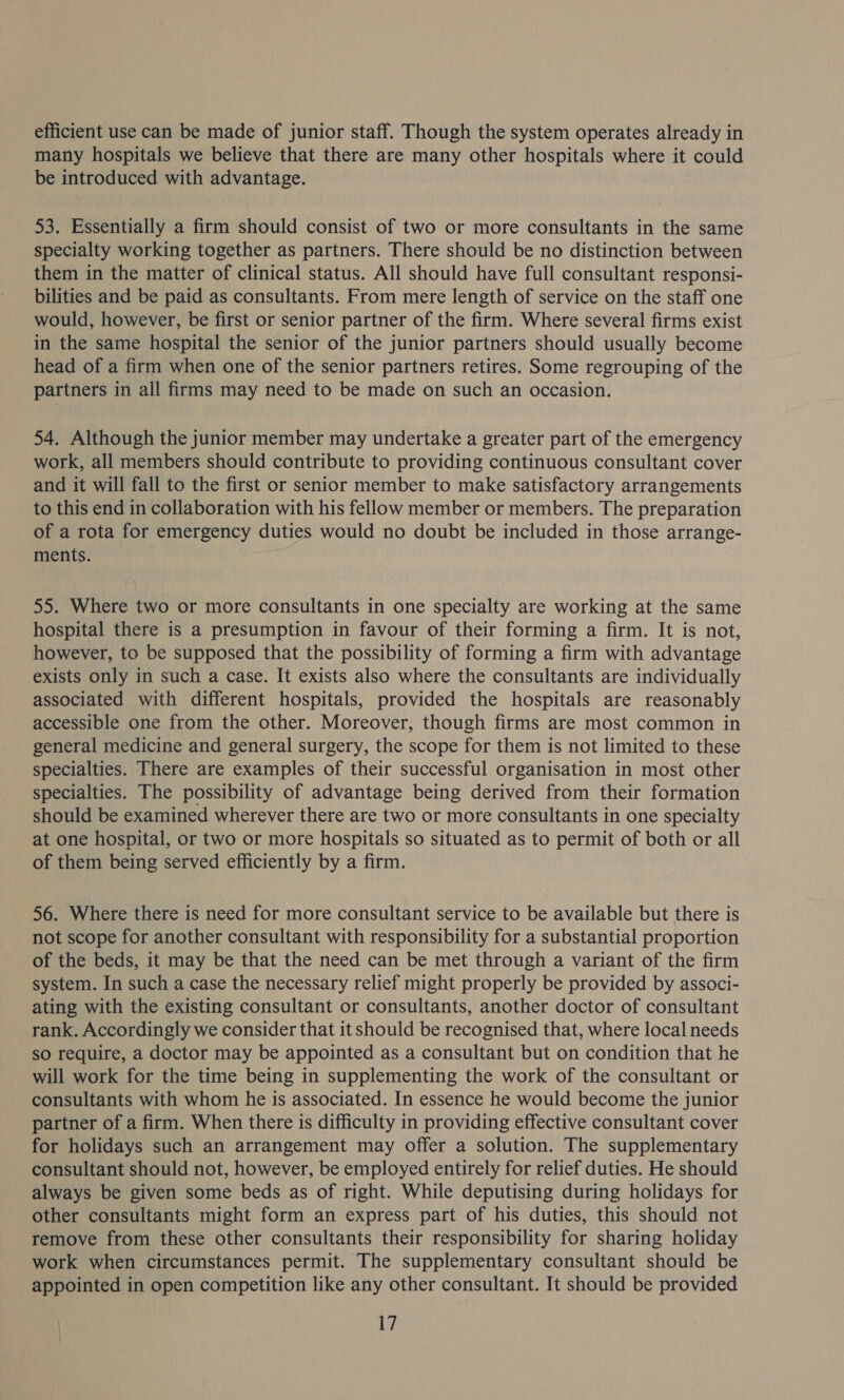 efficient use can be made of junior staff. Though the system operates already in many hospitals we believe that there are many other hospitals where it could be introduced with advantage. 53. Essentially a firm should consist of two or more consultants in the same specialty working together as partners. There should be no distinction between them in the matter of clinical status. All should have full consultant responsi- bilities and be paid as consultants. From mere length of service on the staff one would, however, be first or senior partner of the firm. Where several firms exist in the same hospital the senior of the junior partners should usually become head of a firm when one of the senior partners retires. Some regrouping of the partners in all firms may need to be made on such an occasion. 54. Although the junior member may undertake a greater part of the emergency work, all members should contribute to providing continuous consultant cover and it will fall to the first or senior member to make satisfactory arrangements to this end in collaboration with his fellow member or members. The preparation of a rota for emergency duties would no doubt be included in those arrange- ments. 55. Where two or more consultants in one specialty are working at the same hospital there is a presumption in favour of their forming a firm. It is not, however, to be supposed that the possibility of forming a firm with advantage exists only in such a case. It exists also where the consultants are individually associated with different hospitals, provided the hospitals are reasonably accessible one from the other. Moreover, though firms are most common in general medicine and general surgery, the scope for them is not limited to these specialties. There are examples of their successful organisation in most other specialties. The possibility of advantage being derived from their formation should be examined wherever there are two or more consultants in one specialty at one hospital, or two or more hospitals so situated as to permit of both or all of them being served efficiently by a firm. 56. Where there is need for more consultant service to be available but there is not scope for another consultant with responsibility for a substantial proportion of the beds, it may be that the need can be met through a variant of the firm system. In such a case the necessary relief might properly be provided by associ- ating with the existing consultant or consultants, another doctor of consultant rank. Accordingly we consider that it should be recognised that, where local needs so require, a doctor may be appointed as a consultant but on condition that he will work for the time being in supplementing the work of the consultant or consultants with whom he is associated. In essence he would become the junior partner of a firm. When there is difficulty in providing effective consultant cover for holidays such an arrangement may offer a solution. The supplementary consultant should not, however, be employed entirely for relief duties. He should always be given some beds as of right. While deputising during holidays for other consultants might form an express part of his duties, this should not remove from these other consultants their responsibility for sharing holiday work when circumstances permit. The supplementary consultant should be appointed in open competition like any other consultant. It should be provided