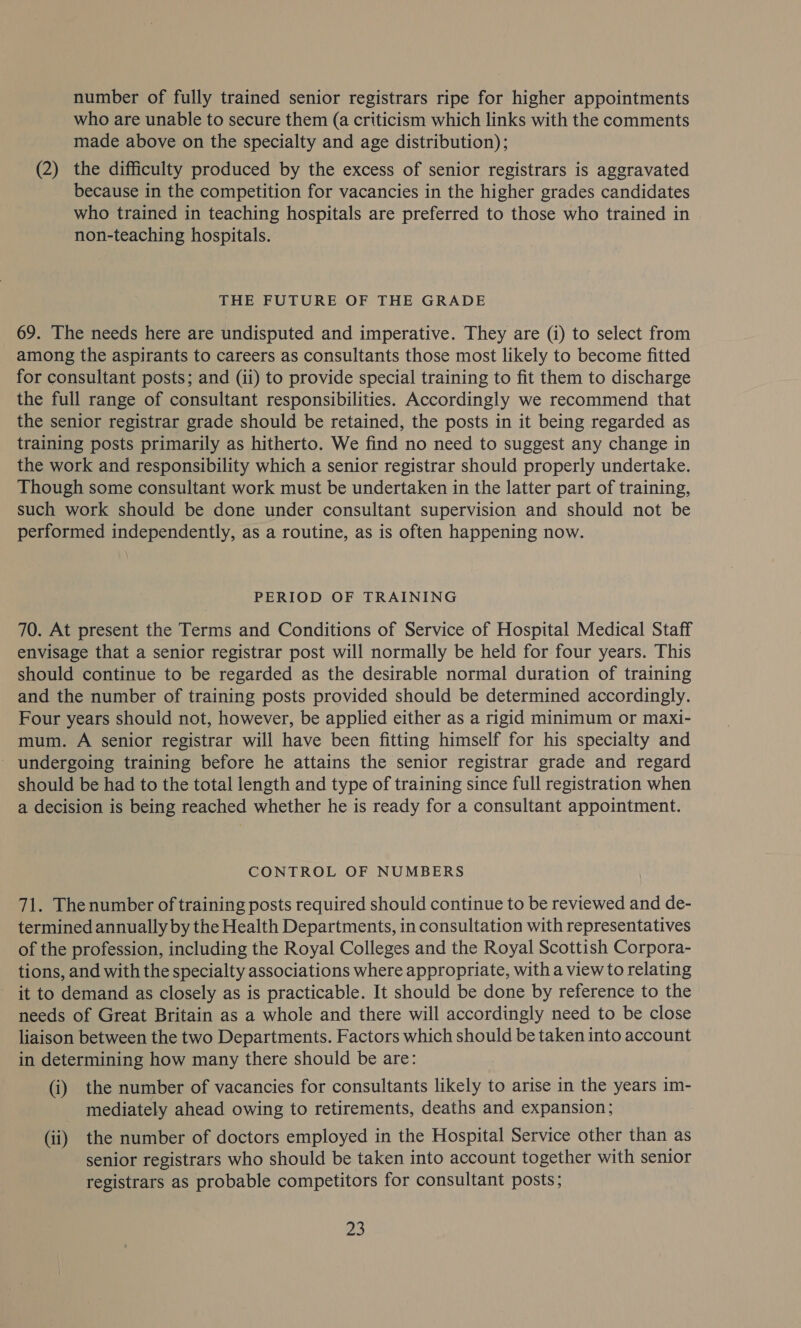 number of fully trained senior registrars ripe for higher appointments who are unable to secure them (a criticism which links with the comments made above on the specialty and age distribution); (2) the difficulty produced by the excess of senior registrars is aggravated because in the competition for vacancies in the higher grades candidates who trained in teaching hospitals are preferred to those who trained in non-teaching hospitals. THE FUTURE OF THE GRADE 69. The needs here are undisputed and imperative. They are (i) to select from among the aspirants to careers as consultants those most likely to become fitted for consultant posts; and (ii) to provide special training to fit them to discharge the full range of consultant responsibilities. Accordingly we recommend that the senior registrar grade should be retained, the posts in it being regarded as training posts primarily as hitherto. We find no need to suggest any change in the work and responsibility which a senior registrar should properly undertake. Though some consultant work must be undertaken in the latter part of training, such work should be done under consultant supervision and should not be performed independently, as a routine, as is often happening now. PERIOD OF TRAINING 70. At present the Terms and Conditions of Service of Hospital Medical Staff envisage that a senior registrar post will normally be held for four years. This should continue to be regarded as the desirable normal duration of training and the number of training posts provided should be determined accordingly. Four years should not, however, be applied either as a rigid minimum or maxi- mum. A senior registrar will have been fitting himself for his specialty and - undergoing training before he attains the senior registrar grade and regard should be had to the total length and type of training since full registration when a decision is being reached whether he is ready for a consultant appointment. CONTROL OF NUMBERS 71. The number of training posts required should continue to be reviewed and de- termined annually by the Health Departments, in consultation with representatives of the profession, including the Royal Colleges and the Royal Scottish Corpora- tions, and with the specialty associations where appropriate, with a view to relating it to demand as closely as is practicable. It should be done by reference to the needs of Great Britain as a whole and there will accordingly need to be close liaison between the two Departments. Factors which should be taken into account in determining how many there should be are: (i) the number of vacancies for consultants likely to arise in the years im- mediately ahead owing to retirements, deaths and expansion; (ii) the number of doctors employed in the Hospital Service other than as senior registrars who should be taken into account together with senior registrars as probable competitors for consultant posts; Bo