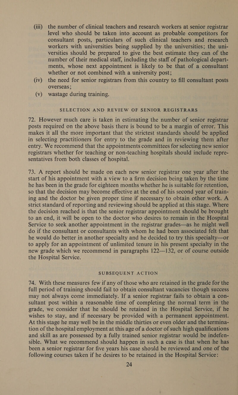 (iii) the number of clinical teachers and research workers at senior registrar level who should be taken into account as probable competitors for consultant posts, particulars of such clinical teachers and research workers with universities being supplied by the universities; the uni- versities should be prepared to give the best estimate they can of the number of their medical staff, including the staff of pathological depart- ments, whose next appointment is likely to be that of a consultant whether or not combined with a university post; (iv) the need for senior registrars from this country to fill consultant posts overseas ; (v) wastage during training. SELECTION AND REVIEW OF SENIOR REGISTRARS 72. However much care is taken in estimating the number of senior registrar posts required on the above basis there is bound to be a margin of error. This makes it all the more important that the strictest standards should be applied in selecting practitioners for entry to the grade and in reviewing them after entry. We recommend that the appointments committees for selecting new senior registrars whether for teaching or non-teaching hospitals should include repre- sentatives from both classes of hospital. 73. A report should be made on each new senior registrar one year after the start of his appointment with a view to a firm decision being taken by the time he has been in the grade for eighteen months whether he is suitable for retention, so that the decision may become effective at the end of his second year of train- ing and the doctor be given proper time if necessary to obtain other work. A strict standard of reporting and reviewing should be applied at this stage. Where the decision reached is that the senior registrar appointment should be brought to an end, it will be open to the doctor who desires to remain in the Hospital Service to seek another appointment in the registrar grades—as he might well do if the consultant or consultants with whom he had been associated felt that he would do better in another specialty and he decided to try this specialty—or to apply for an appointment of unlimited tenure in his present specialty in the new grade which we recommend in paragraphs 122—132, or of course outside the Hospital Service. SUBSEQUENT ACTION 74. With these measures few if any of those who are retained in the grade for the full period of training should fail to obtain consultant vacancies though success may not always come immediately. If a senior registrar fails to obtain a con- sultant post within a reasonable time of completing the normal term in the grade, we consider that he should be retained in the Hospital Service, if he wishes to stay, and if necessary be provided with a permanent appointment. At this stage he may well be in the middle thirties or even older and the termina- tion of the hospital employment at this age of a doctor of such high qualifications and skill as are possessed by a fully trained senior registrar would be indefen- sible. What we recommend should happen in such a case is that when he has been a senior registrar for five years his case should be reviewed and one of the following courses taken if he desires to be retained in the Hospital Service:
