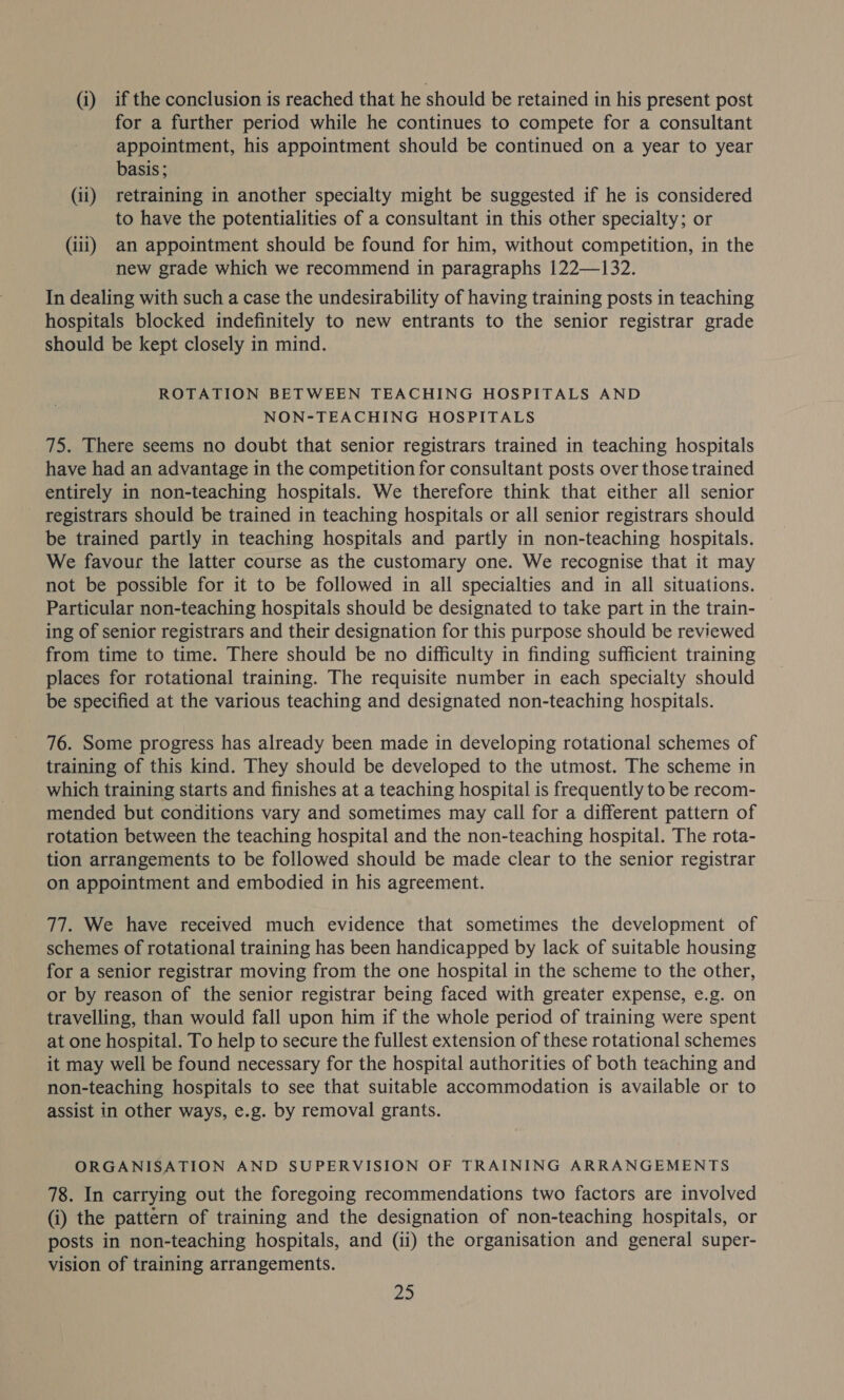 (i) if the conclusion is reached that he should be retained in his present post for a further period while he continues to compete for a consultant appointment, his appointment should be continued on a year to year basis; (ii) retraining in another specialty might be suggested if he is considered to have the potentialities of a consultant in this other specialty; or (iii) an appointment should be found for him, without competition, in the new grade which we recommend in paragraphs 122—132. In dealing with such a case the undesirability of having training posts in teaching hospitals blocked indefinitely to new entrants to the senior registrar grade should be kept closely in mind. ROTATION BETWEEN TEACHING HOSPITALS AND NON-TEACHING HOSPITALS 75. There seems no doubt that senior registrars trained in teaching hospitals have had an advantage in the competition for consultant posts over those trained entirely in non-teaching hospitals. We therefore think that either all senior registrars should be trained in teaching hospitals or all senior registrars should be trained partly in teaching hospitals and partly in non-teaching hospitals. We favour the latter course as the customary one. We recognise that it may not be possible for it to be followed in all specialties and in all situations. Particular non-teaching hospitals should be designated to take part in the train- | ing of senior registrars and their designation for this purpose should be reviewed from time to time. There should be no difficulty in finding sufficient training places for rotational training. The requisite number in each specialty should be specified at the various teaching and designated non-teaching hospitals. 76. Some progress has already been made in developing rotational schemes of training of this kind. They should be developed to the utmost. The scheme in which training starts and finishes at a teaching hospital is frequently to be recom- mended but conditions vary and sometimes may call for a different pattern of rotation between the teaching hospital and the non-teaching hospital. The rota- tion arrangements to be followed should be made clear to the senior registrar on appointment and embodied in his agreement. 77. We have received much evidence that sometimes the development of schemes of rotational training has been handicapped by lack of suitable housing for a senior registrar moving from the one hospital in the scheme to the other, or by reason of the senior registrar being faced with greater expense, e.g. on travelling, than would fall upon him if the whole period of training were spent at one hospital. To help to secure the fullest extension of these rotational schemes it may well be found necessary for the hospital authorities of both teaching and non-teaching hospitals to see that suitable accommodation is available or to assist in other ways, e.g. by removal grants. ORGANISATION AND SUPERVISION OF TRAINING ARRANGEMENTS 78. In carrying out the foregoing recommendations two factors are involved (i) the pattern of training and the designation of non-teaching hospitals, or posts in non-teaching hospitals, and (ii) the organisation and general super- vision of training arrangements.