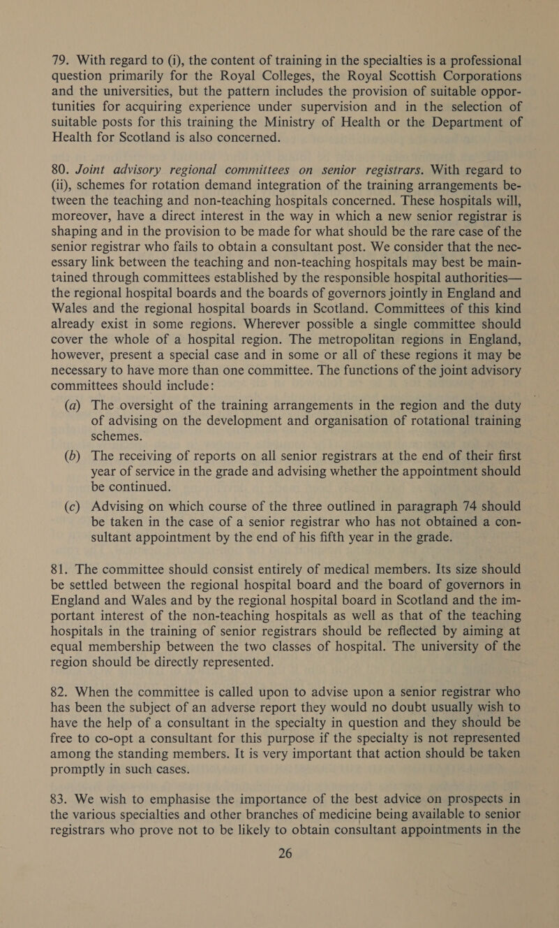 79. With regard to (i), the content of training in the specialties is a professional question primarily for the Royal Colleges, the Royal Scottish Corporations and the universities, but the pattern includes the provision of suitable oppor- tunities for acquiring experience under supervision and in the selection of suitable posts for this training the Ministry of Health or the Department of Health for Scotland is also concerned. 80. Joint advisory regional committees on senior registrars. With regard to (ii), schemes for rotation demand integration of the training arrangements be- tween the teaching and non-teaching hospitals concerned. These hospitals will, moreover, have a direct interest in the way in which a new senior registrar is shaping and in the provision to be made for what should be the rare case of the senior registrar who fails to obtain a consultant post. We consider that the nec- essary link between the teaching and non-teaching hospitals may best be main- tained through committees established by the responsible hospital authorities— the regional hospital boards and the boards of governors jointly in England and Wales and the regional hospital boards in Scotland. Committees of this kind already exist in some regions. Wherever possible a single committee should cover the whole of a hospital region. The metropolitan regions in England, however, present a special case and in some or all of these regions it may be necessary to have more than one committee. The functions of the joint advisory committees should include: (a) The oversight of the training arrangements in the region and the duty of advising on the development and organisation of rotational training schemes. (b) The receiving of reports on all senior registrars at the end of their first year of service in the grade and advising whether the appointment should be continued. (c) Advising on which course of the three outlined in paragraph 74 should be taken in the case of a senior registrar who has not obtained a con- sultant appointment by the end of his fifth year in the grade. 81. The committee should consist entirely of medical members. Its size should be settled between the regional hospital board and the board of governors in England and Wales and by the regional hospital board in Scotland and the im- portant interest of the non-teaching hospitals as well as that of the teaching hospitals in the training of senior registrars should be reflected by aiming at equal membership between the two classes of hospital. The university of the region should be directly represented. 82. When the committee is called upon to advise upon a senior registrar who has been the subject of an adverse report they would no doubt usually wish to have the help of a consultant in the specialty in question and they should be free to co-opt a consultant for this purpose if the specialty is not represented among the standing members. It is very important that action should be taken promptly in such cases. 83. We wish to emphasise the importance of the best advice on prospects in the various specialties and other branches of medicine being available to senior registrars who prove not to be likely to obtain consultant appointments in the
