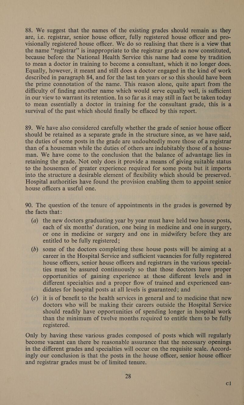 88. We suggest that the names of the existing grades should remain as they are, i.e. registrar, senior house officer, fully registered house officer and pro- visionally registered house officer. We do so realising that there is a view that the name “‘registrar”’ is inappropriate to the registrar grade as now constituted, because before the National Health Service this name had come by tradition to mean a doctor in training to become a consultant, which it no longer does. — Equally, however, it meant and still does a doctor engaged in the kind of work described in paragraph 84, and for the last ten years or so this should have been the prime connotation of the name. This reason alone, quite apart from the difficulty of finding another name which would serve equally well, is sufficient in our view to warrant its retention. In so far as it may still in fact be taken today to mean essentially a doctor in training for the consultant grade, this is a survival of the past which should finally be effaced by this report. 89. We have also considered carefully whether the grade of senior house officer should be retained as a separate grade in the structure since, as we have said, the duties of some posts in the grade are undoubtedly more those of a registrar than of a houseman while the duties of others are indubitably those of a house- man. We have come to the conclusion that the balance of advantage lies in retaining the grade. Not only does it provide a means of giving suitable status to the housemen of greater experience required for some posts but it imports into the structure a desirable element of flexibility which should be preserved. © Hospital authorities have found the provision enabling them to appoint senior house officers a useful one. 90. The question of the tenure of appointments in the grades is governed by the facts that: (a) the new doctors graduating year by year must have held two house posts, each of six months’ duration, one being in medicine and one in surgery, or one in medicine or surgery and one in midwifery before they are entitled to be fully registered; (b) some of the doctors completing these house posts will be aiming at a career in the Hospital Service and sufficient vacancies for fully registered house officers, senior house officers and registrars in the various special- ties must be assured continuously so that those doctors have proper opportunities of gaining experience at these different levels and in different specialties and a proper flow of trained and experienced can- didates for hospital posts at all levels is guaranteed; and (c) it is of benefit to the health services in general and to medicine that new doctors who will be making their careers outside the Hospital Service should readily have opportunities of spending longer in hospital work than the minimum of twelve months required to entitle them to be fully registered. Only by having these various grades composed of posts which will regularly become vacant can there be reasonable assurance that the necessary openings in the different grades and specialties will occur on the requisite scale. Accord- ingly our conclusion is that the posts in the house officer, senior house officer and registrar grades must be of limited tenure. 28 cl
