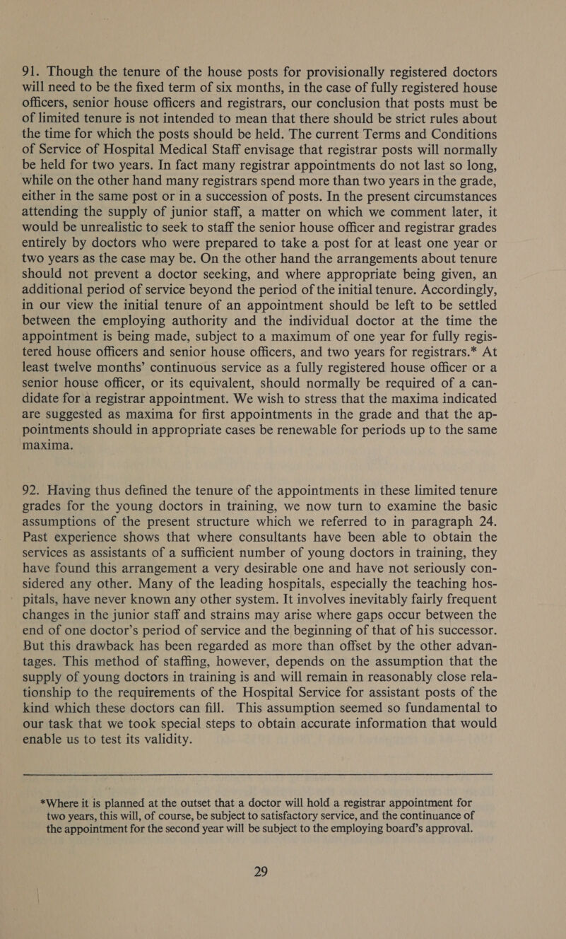 91. Though the tenure of the house posts for provisionally registered doctors will need to be the fixed term of six months, in the case of fully registered house officers, senior house officers and registrars, our conclusion that posts must be of limited tenure is not intended to mean that there should be strict rules about the time for which the posts should be held. The current Terms and Conditions of Service of Hospital Medical Staff envisage that registrar posts will normally be held for two years. In fact many registrar appointments do not last so long, while on the other hand many registrars spend more than two years in the grade, either in the same post or in a succession of posts. In the present circumstances attending the supply of junior staff, a matter on which we comment later, it would be unrealistic to seek to staff the senior house officer and registrar grades entirely by doctors who were prepared to take a post for at least one year or two years as the case may be. On the other hand the arrangements about tenure should not prevent a doctor seeking, and where appropriate being given, an additional period of service beyond the period of the initial tenure. Accordingly, in our view the initial tenure of an appointment should be left to be settled between the employing authority and the individual doctor at the time the appointment is being made, subject to a maximum of one year for fully regis- tered house officers and senior house officers, and two years for registrars.* At least twelve months’ continuous service as a fully registered house officer or a senior house officer, or its equivalent, should normally be required of a can- didate for a registrar appointment. We wish to stress that the maxima indicated are suggested as maxima for first appointments in the grade and that the ap- pointments should in appropriate cases be renewable for periods up to the same maxima. 92. Having thus defined the tenure of the appointments in these limited tenure grades for the young doctors in training, we now turn to examine the basic assumptions of the present structure which we referred to in paragraph 24. Past experience shows that where consultants have been able to obtain the services as assistants of a sufficient number of young doctors in training, they have found this arrangement a very desirable one and have not seriously con- sidered any other. Many of the leading hospitals, especially the teaching hos- pitals, have never known any other system. It involves inevitably fairly frequent changes in the junior staff and strains may arise where gaps occur between the end of one doctor’s period of service and the beginning of that of his successor. But this drawback has been regarded as more than offset by the other advan- tages. This method of staffing, however, depends on the assumption that the supply of young doctors in training is and will remain in reasonably close rela- tionship to the requirements of the Hospital Service for assistant posts of the kind which these doctors can fill. This assumption seemed so fundamental to our task that we took special steps to obtain accurate information that would enable us to test its validity. *Where it is planned at the outset that a doctor will hold a registrar appointment for two years, this will, of course, be subject to satisfactory service, and the continuance of the appointment for the second year will be subject to the employing board’s approval.