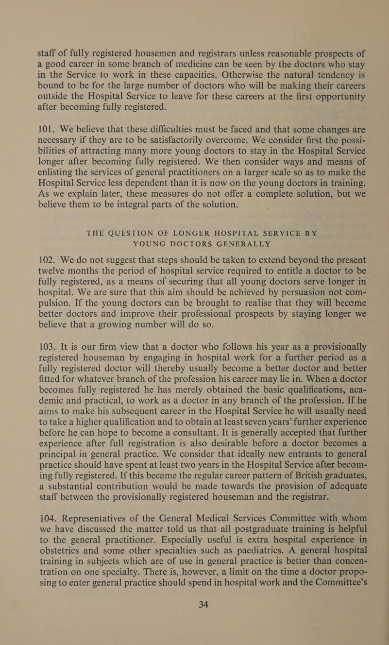 staff of fully registered housemen and registrars unless reasonable prospects of a good career in some branch of medicine can be seen by the doctors who stay in the Service to work in these capacities. Otherwise the natural tendency is bound to be for the large number of doctors who will be making their careers outside the Hospital Service to leave for these careers at the first opportunity after becoming fully registered. 101. We believe that these difficulties must be faced and that some changes are necessary if they are to be satisfactorily overcome. We consider first the possi- bilities of attracting many more young doctors to stay in the Hospital Service longer after becoming fully registered. We then consider ways and means of enlisting the services of general practitioners on a larger scale so as to make the Hospital Service less dependent than it is now on the young doctors in training. As we explain later, these measures do not offer a complete solution, but we believe them to be integral parts of the solution. 7 THE QUESTION OF LONGER HOSPITAL SERVICE BY YOUNG DOCTORS GENERALLY 102. We do not suggest that steps should be taken to extend beyond the present twelve months the period of hospital service required to entitle a doctor to be ~ fully registered, as a means of securing that all young doctors serve longer in hospital. We are sure that this aim should be achieved by persuasion not com- pulsion. If the young doctors can be brought to realise that they will become better doctors and improve their professional prospects by staying longer we believe that a growing number will do so. 103. It is our firm view that a doctor who follows his year as a provisionally registered houseman by engaging in hospital work for a further period as a fully registered doctor will thereby usually become a better doctor and better — fitted for whatever branch of the profession his career may lie in. When a doctor becomes fully registered he has merely obtained the basic qualifications, aca- ‘demic and practical, to work as a doctor in any branch of the profession. If he aims to make his subsequent career in the Hospital Service he will usually need to take a higher qualification and to obtain at least seven years’ further experience before he can hope to become a consultant. It is generally accepted that further experience after full registration is also desirable before a doctor becomes a principal in general practice. We consider that ideally new entrants to general practice should have spent at least two years in the Hospital Service after becom- ing fully registered. If this became the regular career pattern of British graduates, a substantial contribution would be made towards the provision of adequate staff between the provisionally registered houseman and the registrar. 104. Representatives of the General Medical Services Committee with whom we have discussed the matter told us that all postgraduate training is helpful to the general practitioner. Especially useful is extra hospital experience in obstetrics and some other specialties such as paediatrics. A general hospital training in subjects which are of use in general practice is better than concen- tration on one specialty. There is, however, a limit! on the time a doctor propo- sing to enter general practice should spend in hospital work and the Committee’s
