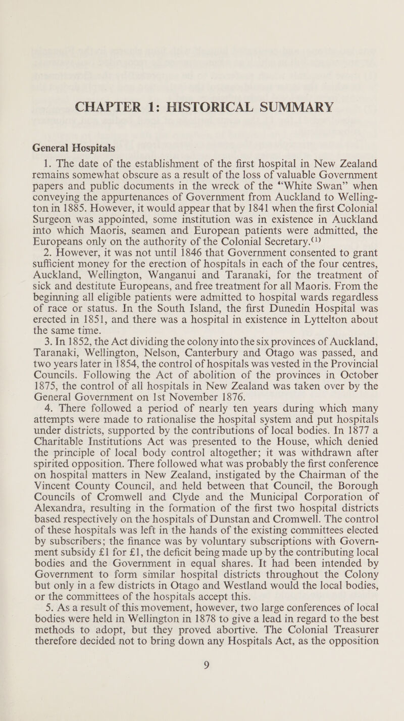 CHAPTER 1: HISTORICAL SUMMARY General Hospitals 1. The date of the establishment of the first hospital in New Zealand remains somewhat obscure as a result of the loss of valuable Government papers and public documents in the wreck of the ““White Swan’ when conveying the appurtenances of Government from Auckland to Welling- ton in 1885. However, it would appear that by 1841 when the first Colonial Surgeon was appointed, some institution was in existence in Auckland into which Maoris, seamen and European patients were admitted, the Europeans only on the authority of the Colonial Secretary.“ 2. However, it was not until 1846 that Government consented to grant sufficient money for the erection of hospitals in each of the four centres, Auckland, Wellington, Wanganui and Taranaki, for the treatment of sick and destitute Europeans, and free treatment for all Maoris. From the beginning all eligible patients were admitted to hospital wards regardless of race or status. In the South Island, the first Dunedin Hospital was erected in 1851, and there was a hospital in existence in Lyttelton about the same time. 3. In 1852, the Act dividing the colony into the six provinces of Auckland, Taranaki, Wellington, Nelson, Canterbury and Otago was passed, and two years later in 1854, the control of hospitals was vested in the Provincial Councils. Following the Act of abolition of the provinces in October 1875, the control of all hospitals in New Zealand was taken over by the General Government on Ist November 1876. 4. There followed a period of nearly ten years during which many attempts were made to rationalise the hospital system and put hospitals under districts, supported by the contributions of local bodies. In 1877 a Charitable Institutions Act was presented to the House, which denied the principle of local body control altogether; it was withdrawn after spirited opposition. There followed what was probably the first conference on hospital matters in New Zealand, instigated by the Chairman of the Vincent County Council, and held between that Council, the Borough Councils of Cromwell and Clyde and the Municipal Corporation of Alexandra, resulting in the formation of the first two hospital districts based respectively on the hospitals of Dunstan and Cromwell. The control of these hospitals was left in the hands of the existing committees elected by subscribers; the finance was by voluntary subscriptions with Govern- ment subsidy £1 for £1, the deficit being made up by the contributing local bodies and the Government in equal shares. It had been intended by Government to form similar hospital districts throughout the Colony but only in a few districts in Otago and Westland would the local bodies, or the committees of the hospitals accept this. 5. As a result of this movement, however, two large conferences of local bodies were held in Wellington in 1878 to give a lead in regard to the best methods to adopt, but they proved abortive. The Colonial Treasurer therefore decided not to bring down any Hospitals Act, as the opposition