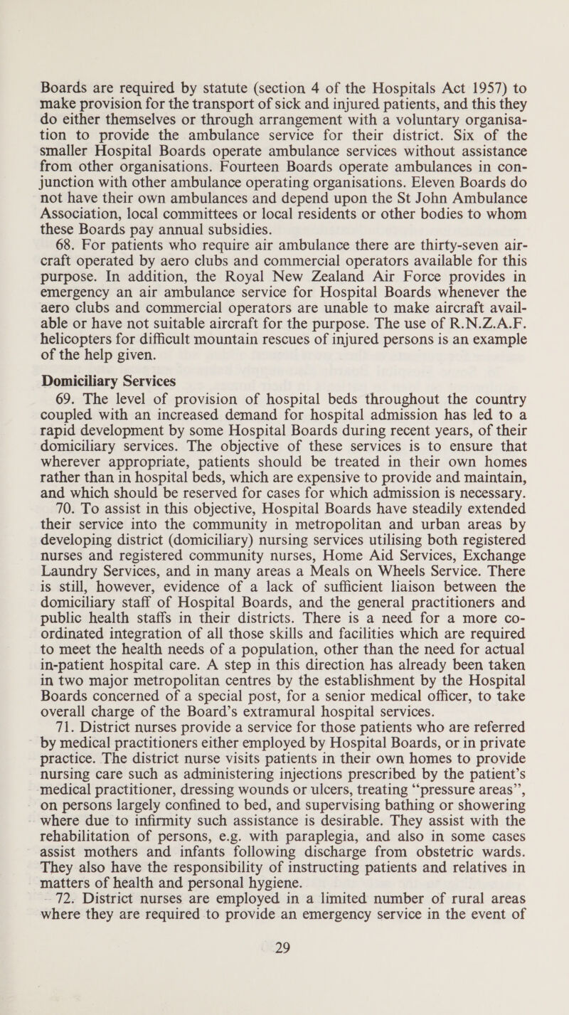 Boards are required by statute (section 4 of the Hospitals Act 1957) to make provision for the transport of sick and injured patients, and this they do either themselves or through arrangement with a voluntary organisa- tion to provide the ambulance service for their district. Six of the smaller Hospital Boards operate ambulance services without assistance from other organisations. Fourteen Boards operate ambulances in con- junction with other ambulance operating organisations. Eleven Boards do not have their own ambulances and depend upon the St John Ambulance Association, local committees or local residents or other bodies to whom these Boards pay annual subsidies. 68. For patients who require air ambulance there are thirty-seven air- craft operated by aero clubs and commercial operators available for this purpose. In addition, the Royal New Zealand Air Force provides in emergency an air ambulance service for Hospital Boards whenever the aero clubs and commercial operators are unable to make aircraft avail- able or have not suitable aircraft for the purpose. The use of R.N.Z.A.F. helicopters for difficult mountain rescues of injured persons is an example of the help given. Domiciliary Services 69. The level of provision of hospital beds throughout the country coupled with an increased demand for hospital admission has led to a rapid development by some Hospital Boards during recent years, of their domiciliary services. The objective of these services is to ensure that wherever appropriate, patients should be treated in their own homes rather than in hospital beds, which are expensive to provide and maintain, and which should be reserved for cases for which admission is necessary. 70. To assist in this objective, Hospital Boards have steadily extended their service into the community in metropolitan and urban areas by developing district (domiciliary) nursing services utilising both registered nurses and registered community nurses, Home Aid Services, Exchange Laundry Services, and in many areas a Meals on Wheels Service. There is still, however, evidence of a lack of sufficient liaison between the domiciliary staff of Hospital Boards, and the general practitioners and public health staffs in their districts. There is a need for a more co- ordinated integration of all those skills and facilities which are required to meet the health needs of a population, other than the need for actual in-patient hospital care. A step in this direction has already been taken in two major metropolitan centres by the establishment by the Hospital Boards concerned of a special post, for a senior medical officer, to take overall charge of the Board’s extramural hospital services. 71. District nurses provide a service for those patients who are referred ~ by medical practitioners either employed by Hospital Boards, or in private practice. The district nurse visits patients in their own homes to provide nursing care such as administering injections prescribed by the patient’s ‘medical practitioner, dressing wounds or ulcers, treating “pressure areas’”’, - on persons largely confined to bed, and supervising bathing or showering -where due to infirmity such assistance is desirable. They assist with the rehabilitation of persons, e.g. with paraplegia, and also in some cases assist mothers and infants following discharge from obstetric wards. They also have the responsibility of instructing patients and relatives in - matters of health and personal hygiene. -- 72. District nurses are employed in a limited number of rural areas where they are required to provide an emergency service in the event of