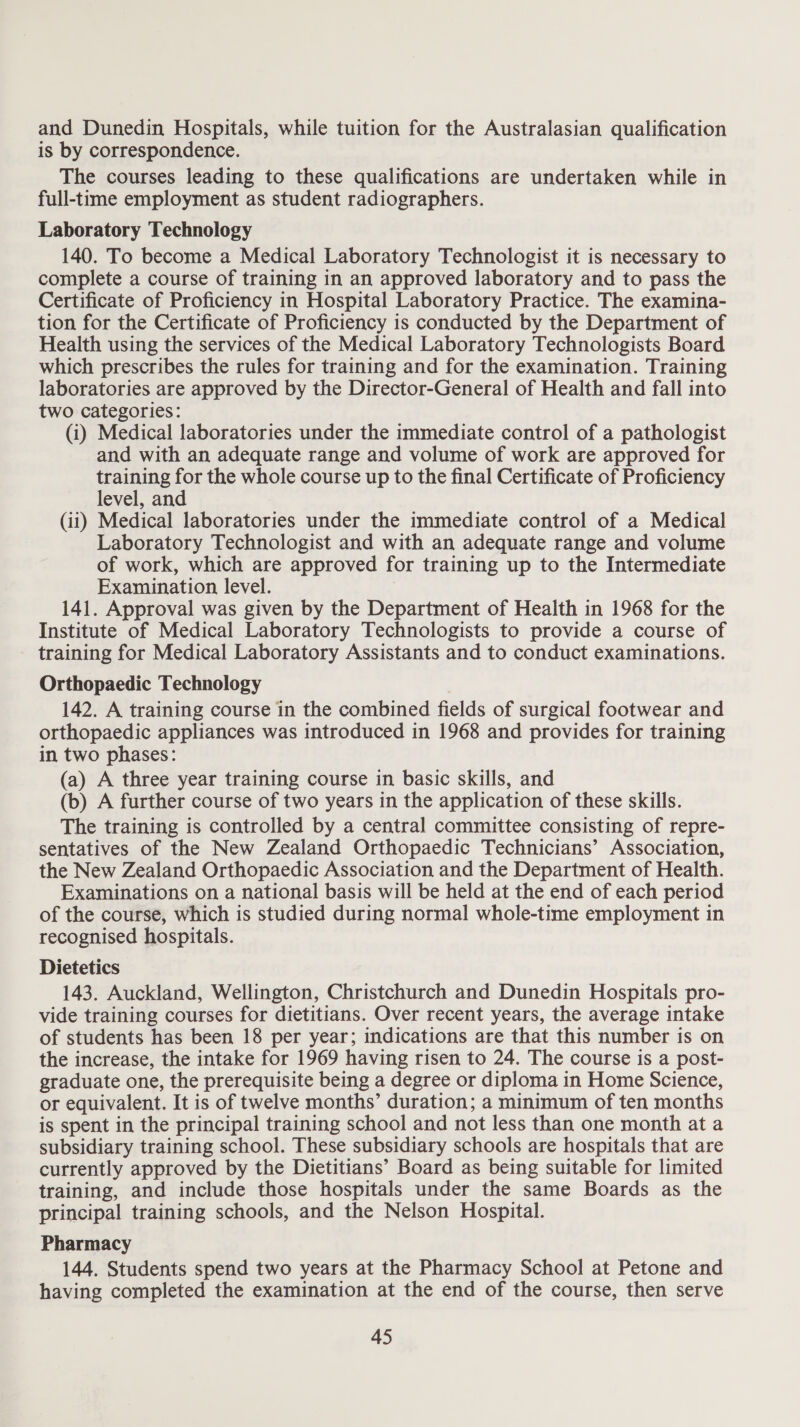 and Dunedin Hospitals, while tuition for the Australasian qualification is by correspondence. The courses leading to these qualifications are undertaken while in full-time employment as student radiographers. Laboratory Technology 140. To become a Medical Laboratory Technologist it is necessary to complete a course of training in an approved laboratory and to pass the Certificate of Proficiency in Hospital Laboratory Practice. The examina- tion for the Certificate of Proficiency is conducted by the Department of Health using the services of the Medical Laboratory Technologists Board which prescribes the rules for training and for the examination. Training laboratories are approved by the Director-General of Health and fall into two categories: (i) Medical laboratories under the immediate control of a pathologist and with an adequate range and volume of work are approved for training for the whole course up to the final Certificate of Proficiency level, and (ii) Medical laboratories under the immediate control of a Medical Laboratory Technologist and with an adequate range and volume of work, which are approved for training up to the Intermediate Examination level. 141. Approval was given by the Department of Health in 1968 for the Institute of Medical Laboratory Technologists to provide a course of training for Medical Laboratory Assistants and to conduct examinations. Orthopaedic Technology 142. A training course in the combined fields of surgical footwear and orthopaedic appliances was introduced in 1968 and provides for training in two phases: (a) A three year training course in basic skills, and (b) A further course of two years in the application of these skills. The training is controlled by a central committee consisting of repre- sentatives of the New Zealand Orthopaedic Technicians’ Association, the New Zealand Orthopaedic Association and the Department of Health. Examinations on a national basis will be held at the end of each period of the course, which is studied during normal whole-time employment in recognised hospitals. Dietetics 143. Auckland, Wellington, Christchurch and Dunedin Hospitals pro- vide training courses for dietitians. Over recent years, the average intake of students has been 18 per year; indications are that this number is on the increase, the intake for 1969 having risen to 24. The course is a post- graduate one, the prerequisite being a degree or diploma in Home Science, or equivalent. It is of twelve months’ duration; a minimum of ten months is spent in the principal training school and not less than one month at a subsidiary training school. These subsidiary schools are hospitals that are currently approved by the Dietitians’ Board as being suitable for limited training, and include those hospitals under the same Boards as the principal training schools, and the Nelson Hospital. Pharmacy 144. Students spend two years at the Pharmacy School at Petone and having completed the examination at the end of the course, then serve