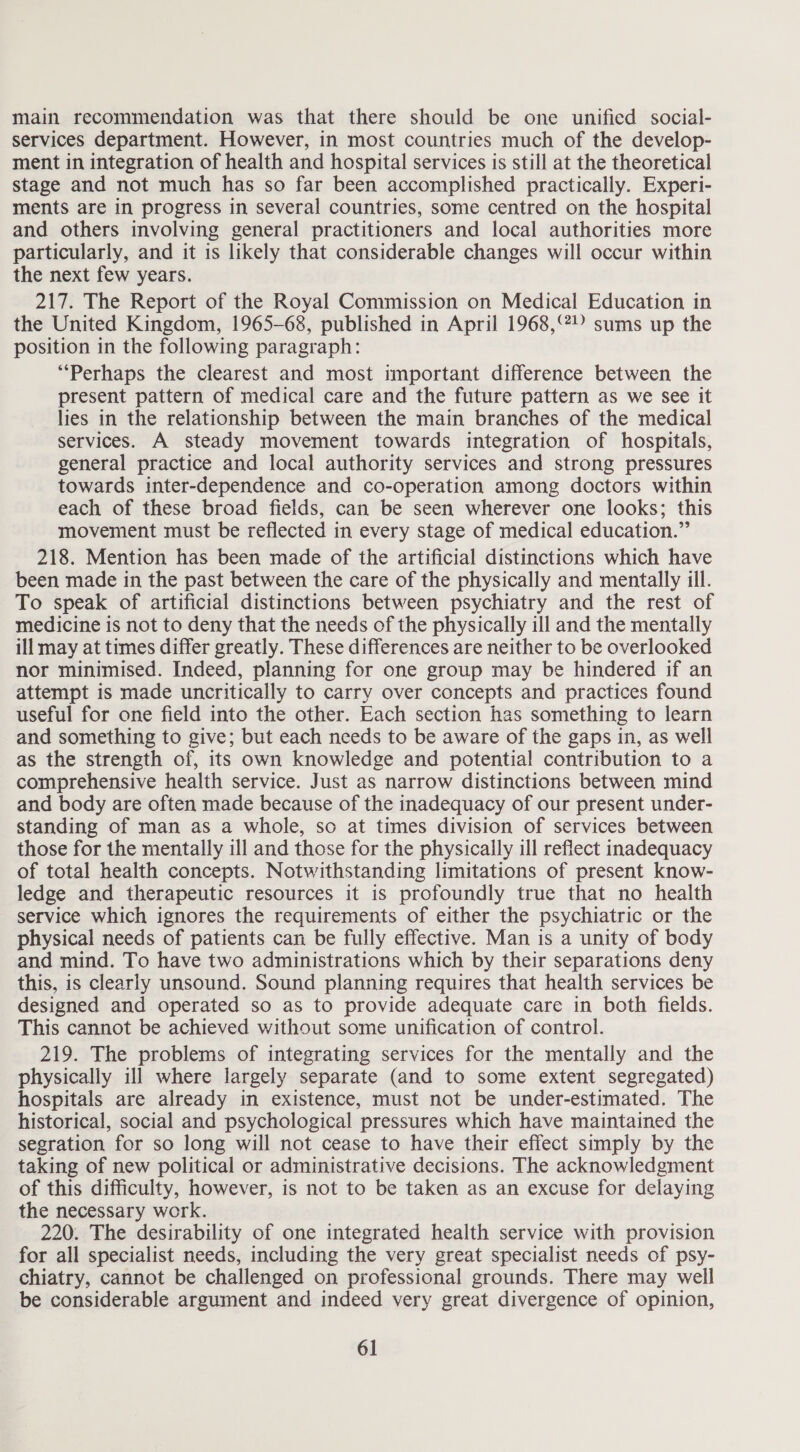 main recommendation was that there should be one unified social- services department. However, in most countries much of the develop- ment in integration of health and hospital services is still at the theoretical stage and not much has so far been accomplished practically. Experi- ments are in progress in several countries, some centred on the hospital and others involving general practitioners and local authorities more particularly, and it is likely that considerable changes will occur within the next few years. 217. The Report of the Royal Commission on Medical Education in the United Kingdom, 1965-68, published in April 1968,°°? sums up the position in the following paragraph: “Perhaps the clearest and most important difference between the present pattern of medical care and the future pattern as we see it lies in the relationship between the main branches of the medical services. A steady movement towards integration of hospitals, general practice and local authority services and strong pressures towards inter-dependence and co-operation among doctors within each of these broad fields, can be seen wherever one looks; this movement must be reflected in every stage of medical education.” 218. Mention has been made of the artificial distinctions which have been made in the past between the care of the physically and mentally ill. To speak of artificial distinctions between psychiatry and the rest of medicine is not to deny that the needs of the physically ill and the mentally ill may at times differ greatly. These differences are neither to be overlooked nor minimised. Indeed, planning for one group may be hindered if an attempt is made uncritically to carry over concepts and practices found useful for one field into the other. Each section has something to learn and something to give; but each needs to be aware of the gaps in, as well as the strength of, its own knowledge and potential contribution to a comprehensive health service. Just as narrow distinctions between mind and body are often made because of the inadequacy of our present under- standing of man as a whole, so at times division of services between those for the mentally ill and those for the physically ill reflect inadequacy of total health concepts. Notwithstanding limitations of present know- ledge and therapeutic resources it is profoundly true that no health service which ignores the requirements of either the psychiatric or the physical needs of patients can be fully effective. Man is a unity of body and mind. To have two administrations which by their separations deny this, is clearly unsound. Sound planning requires that health services be designed and operated so as to provide adequate care in both fields. This cannot be achieved without some unification of control. 219. The problems of integrating services for the mentally and the physically ill where largely separate (and to some extent segregated) hospitals are already in existence, must not be under-estimated. The historical, social and psychological pressures which have maintained the segration for so long will not cease to have their effect simply by the taking of new political or administrative decisions. The acknowledgment of this difficulty, however, is not to be taken as an excuse for delaying the necessary work. 220. The desirability of one integrated health service with provision for all specialist needs, including the very great specialist needs of psy- chiatry, cannot be challenged on professional grounds. There may well be considerable argument and indeed very great divergence of opinion,