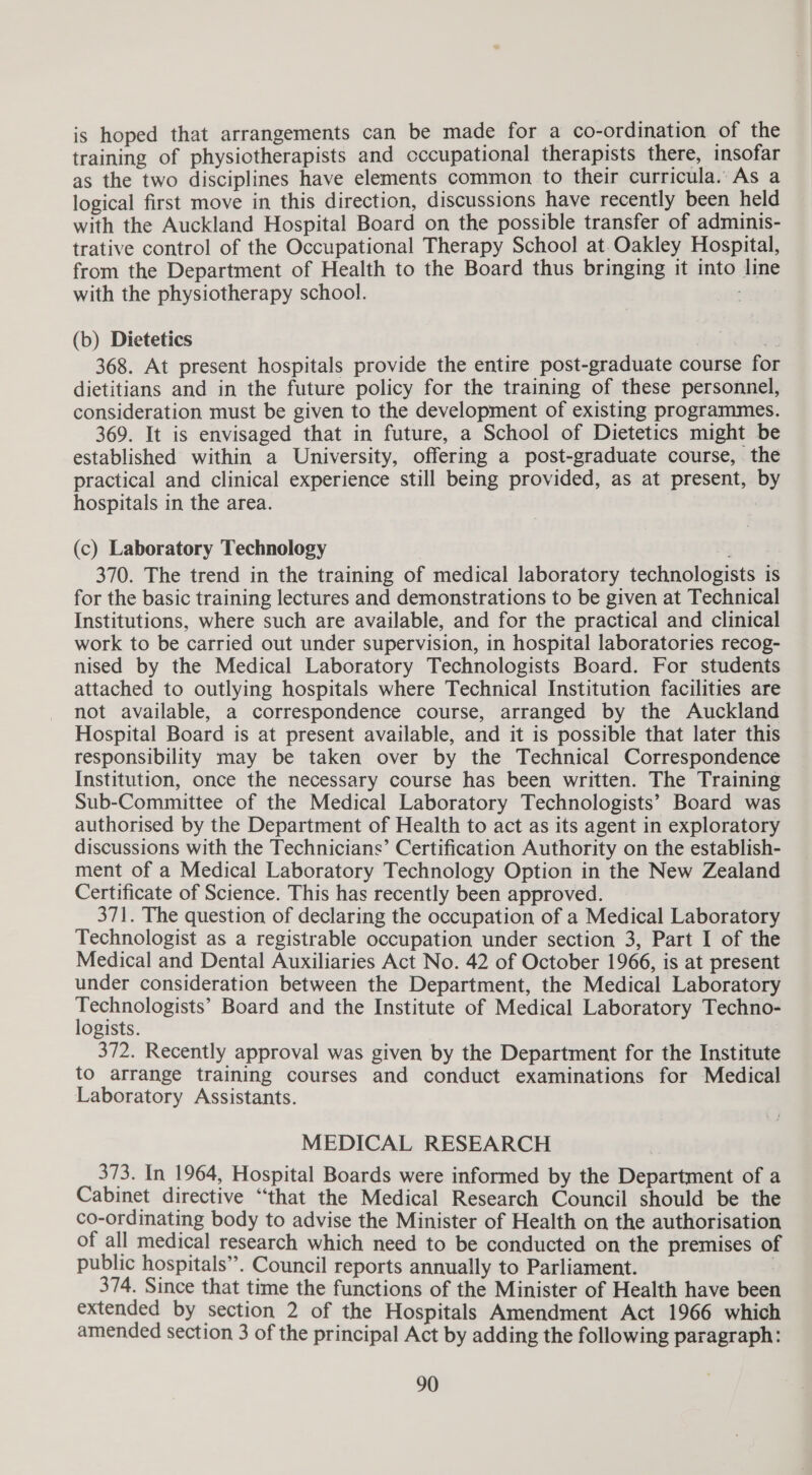 is hoped that arrangements can be made for a co-ordination of the training of physiotherapists and cccupational therapists there, insofar as the two disciplines have elements common to their curricula. As a logical first move in this direction, discussions have recently been held with the Auckland Hospital Board on the possible transfer of adminis- trative control of the Occupational Therapy School at.Oakley Hospital, from the Department of Health to the Board thus bringing it into line with the physiotherapy school. oe (b) Dietetics an 368. At present hospitals provide the entire post-graduate course fo dietitians and in the future policy for the training of these personnel, consideration must be given to the development of existing programmes. 369. It is envisaged that in future, a School of Dietetics might be established within a University, offering a post-graduate course, the practical and clinical experience still being provided, as at present, by hospitals in the area. (c) Laboratory Technology 370. The trend in the training of medical laboratory technologists is for the basic training lectures and demonstrations to be given at Technical Institutions, where such are available, and for the practical and clinical work to be carried out under supervision, in hospital laboratories recog- nised by the Medical Laboratory Technologists Board. For students attached to outlying hospitals where Technical Institution facilities are not available, a correspondence course, arranged by the Auckland Hospital Board is at present available, and it is possible that later this responsibility may be taken over by the Technical Correspondence Institution, once the necessary course has been written. The Training Sub-Committee of the Medical Laboratory Technologists’ Board was authorised by the Department of Health to act as its agent in exploratory discussions with the Technicians’ Certification Authority on the establish- ment of a Medical Laboratory Technology Option in the New Zealand Certificate of Science. This has recently been approved. 371. The question of declaring the occupation of a Medical Laboratory Technologist as a registrable occupation under section 3, Part I of the Medical and Dental Auxiliaries Act No. 42 of October 1966, is at present under consideration between the Department, the Medical Laboratory bis ee tod Board and the Institute of Medical Laboratory Techno- ogists. . 372. Recently approval was given by the Department for the Institute to arrange training courses and conduct examinations for Medical Laboratory Assistants. MEDICAL RESEARCH 373. In 1964, Hospital Boards were informed by the Department of a Cabinet directive “that the Medical Research Council should be the co-ordinating body to advise the Minister of Health on the authorisation of all medical research which need to be conducted on the premises of public hospitals”. Council reports annually to Parliament. 3 374. Since that time the functions of the Minister of Health have been extended by section 2 of the Hospitals Amendment Act 1966 which amended section 3 of the principal Act by adding the following paragraph: