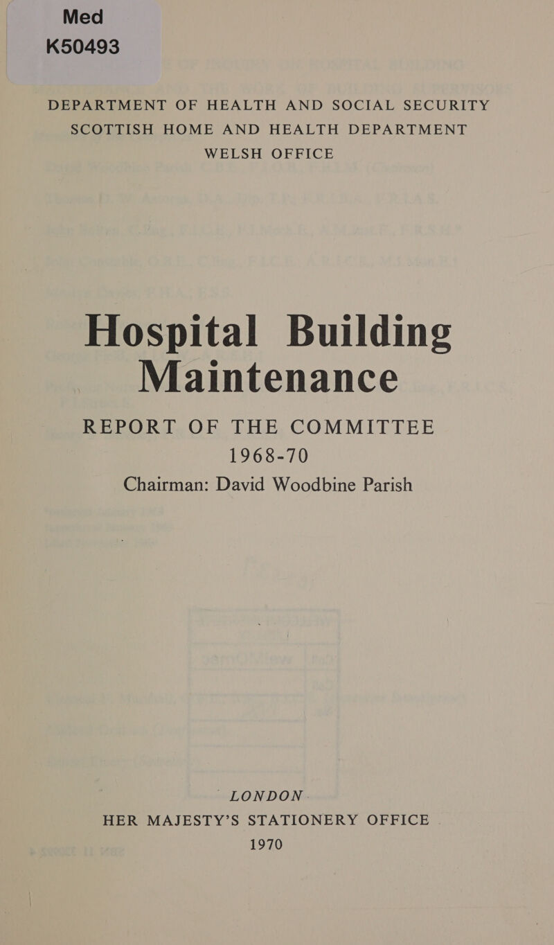Med K50493 DEPARTMENT OF HEALTH AND SOCIAL SECURITY SCOTTISH HOME AND HEALTH DEPARTMENT WELSH OFFICE Hospital Building Maintenance REPORT OF THE COMMITTEE i 1968-70 Chairman: David Woodbine Parish LONDON | HER MAJESTY’S STATIONERY OFFICE . 1970