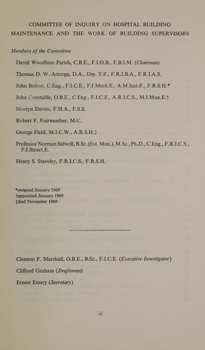 COMMITTEE OF INQUIRY ON HOSPITAL BUILDING MAINTENANCE AND THE WORK OF BUILDING SUPERVISORS Members of the Committee David Woodbine Parish, C.B.E., F.1.0.B., F.B.I.M. (Chairman) Thomas D. W. Astorga, D.A., Dip. T.P., F.R.I.B.A., F.R.LA.S. John Bolton, C.Eng., F.I.C.E., F.I.Mech.E., A.M.Inst.F., F.R.S.H.* John Constable, O.B.E., C.Eng., F.ILC.E., A.R.LC.S., M.I.Mun.E.t Mostyn Davies, F.H.A., F.S.S. Robert F. Fairweather, M.C. George Field, M.I.C.W., A.R.S.H.t Professor Norman Sidwell, B.Sc. (Est. Man.), M.Sc., Ph.D., C.Eng., F.R.LCS., F.1.Struct.E. . Henry S. Staveley, F.R.I.C.S., F.R.S.H. *resigned January 1969 tappointed January 1969 tdied November 1969 Clement F. Marshall, O.B.E., B.Sc., F.I.C.E. (Executive Investigator) Clifford Graham (Draftsman) Ernest Emery (Secretary) Hl