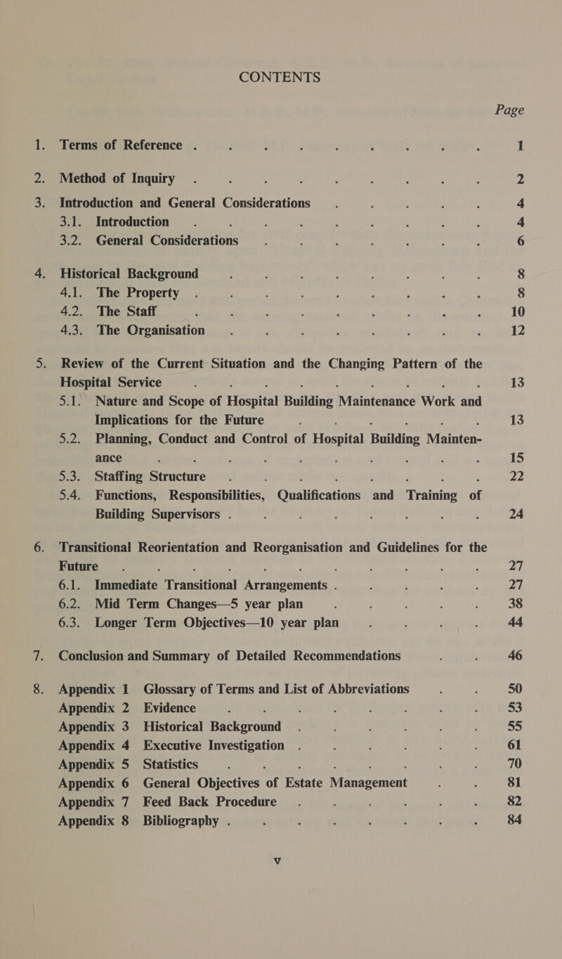 CONTENTS Terms of Reference . Method of Inquiry Introduction and General Considerations 3.1. Introduction 3.2. General eee Historical Background 4.1. The Property 4.2. The Staff 4.3. The Organisation Review of the Current Situation and the Changing Pattern of the Hospital Service 5.1. Nature and Scope of Hospital Building Nraliitedaied Work aa Implications for the Future 5.2. Planning, Conduct and Control of Sree Building Rouen ance 5.3. Staffing Rihictite : : : : : : 5.4. Functions, Responsibilities, Qualifications and Training of Building Supervisors . Transitional Reorientation and Reorganisation and Guidelines for the Future : 6.1. eats a perenne eeanromen ; 6.2. Mid Term Changes—S year plan 6.3. Longer Term Objectives—10 year plan Conclusion and Summary of Detailed Recommendations Appendix 1 Glossary of Terms and List of Abbreviations Appendix 2 Evidence Appendix 3 _ Historical Bark grotnd Appendix 4 Executive Investigation Appendix 5 Statistics Appendix 6 General Objectives of Estate Niinncement Appendix 7 Feed Back Procedure Appendix 8 Bibliography . Page A ra hr NW ie ) 10 12 13 13 15 22 24 27 27 38 46 50 53 55 61 70 $1 $2 84