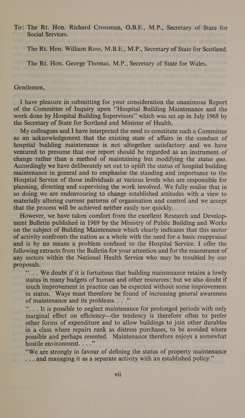 To: The Rt. Hon. Richard Crossman, O.B.E., M.P., Secretary of State for Social Services. The Rt. Hon. William Ross, M.B.E., M.P., Secretary of State for Scotland. The Rt. Hon. George Thomas, M.P., Secretary of State for Wales. Gentlemen, I have pleasure in submitting for your consideration the unanimous Report of the Committee of Inquiry upon “Hospital Building Maintenance and the work done by Hospital Building Supervisors’’ which was set up in July 1968 by the Secretary of State for Scotland and Minister of Health. My colleagues and I have interpreted the need to constitute such a Committee as an acknowledgement that the existing state of affairs in the conduct of hospital building maintenance is not altogether satisfactory and we have ventured to presume that our report should be regarded as an instrument of _ change rather than a method of maintaining but modifying the status quo. Accordingly we have deliberately set out to uplift the status of hospital building maintenance in general and to emphasise the standing and importance to the Hospital Service of those individuals at various levels who are responsible for planning, directing and supervising the work involved. We fully realise that in so doing we are endeavouring to change established attitudes with a view to materially altering current patterns of organisation and control and we accept that the process will be achieved neither easily nor quickly. However, we have taken comfort from the excellent Research and Develop- ment Bulletin published in 1969 by the Ministry of Public Building and Works on the subject of Building Maintenance which clearly indicates that this sector of activity confronts the nation as a whole with the need for a basic reappraisal and is by no means a problem confined to the Hospital Service. I offer the following extracts from the Bulletin for your attention and for the reassurance of any sectors within the National Health Service who may be troubled by our proposals. “&lt;. . We doubt if it is fortuitous that building maintenance retains a lowly status in many budgets of human and other resources; but we also doubt if much improvement in practice can be expected without some improvement in status. Ways must therefore be found of increasing general awareness of maintenance and its problems... .” **. . It is possible to neglect maintenance for prolonged periods with only marginal effect on efficiency—the tendency is therefore often to prefer other forms of expenditure and to allow buildings to join other durables in a class where repairs rank as distress purchases, to be avoided where possible and perhaps resented. Maintenance therefore enjoys a somewhat hostile environment... .” “We are strongly in favour of defining the status of property maintenance ... and managing it as a separate activity with an established policy.”