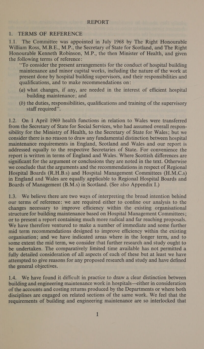 REPORT 1. TERMS OF REFERENCE 1.1. The Committee was appointed in July 1968 by The Right Honourable William Ross, M.B.E., M.P., the Secretary of State for Scotland, and The Right Honourable Kenneth Robinson, M.P., the then Minister of Health, and given the following terms of reference: “To consider the present arrangements for the conduct of hospital building maintenance and minor capital works, including the nature of the work at present done by hospital building supervisors, and their responsibilities and qualifications, and to make recommendations on: (a) what changes, if any, are needed in the interest of efficient hospital building maintenance; and (b) the duties, responsibilities, qualifications and training of the supervisory staff required”’. 1.2. On 1 April 1969 health functions in relation to Wales were transferred from the Secretary of State for Social Services, who had assumed overall respon- sibility for the Ministry of Health, to the Secretary of State for Wales; but we consider there is no reason to draw any fundamental distinction between hospital maintenance requirements in England, Scotland and Wales and our report is | addressed equally to the respective Secretaries of State. For convenience the report is written in terms of England and Wales. Where Scottish differences are significant for the argument or conclusions they are noted in the text. Otherwise we conclude that the arguments and the recommendations in respect of Regional Hospital Boards (R.H.B.s) and Hospital Management Committees (H.M.C.s) in England and Wales are equally applicable to Regional Hospital Boards and Boards of Management (B.M.s) in Scotland. (See also Appendix I.) 1.3. We believe.there are two ways of interpreting the broad intention behind our terms of reference: we are required either to confine our analysis to the changes necessary to improve efficiency within the existing organisational structure for building maintenance based on Hospital Management Committees; or to present a report containing much more radical and far reaching proposals. We have therefore ventured to make a number of immediate and some further mid term recommendations designed to improve efficiency within the existing organisation; and we have indicated areas where in the longer term, and to some extent the mid term, we consider that further research and study ought to be undertaken. The comparatively limited time available has not permitted a fully detailed consideration of all aspects of each of these but at least we have attempted to give reasons for any proposed research and study and have defined the general objectives. 1.4. We have found it difficult in practice to draw a clear distinction between building and engineering maintenance work in hospitals—either in consideration of the accounts and costing returns produced by the Departments or where both disciplines are engaged on related sections of the same work. We feel that the requirements of building and engineering maintenance are so interlocked that