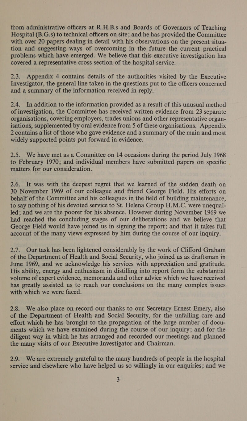from administrative officers at R.H.B.s and Boards of Governors of Teaching Hospital (B.G.s) to technical officers on site; and he has provided the Committee with over 20 papers dealing in detail with his observations on the present situa- tion and suggesting ways of overcoming in the future the current practical problems which have emerged. We believe that this executive investigation has covered a representative cross section of the hospital service. 2.3. Appendix 4 contains details of the authorities visited by the Executive Investigator, the general line taken in the questions put to the officers concerned and a summary of the information received in reply. 2.4. In addition to the information provided as a result of this unusual method of investigation, the Committee has received written evidence from 23 separate organisations, covering employers, trades unions and other representative organ- isations, supplemented by oral evidence from 5 of these organisations. Appendix 2 contains a list of those who gave evidence and a summary of the main and most widely supported points put forward in evidence. 2.5. We have met as a Committee on 14 occasions during the period July 1968 to February 1970; and individual members have submitted papers on specific | matters for our consideration. 2.6. It was with the deepest regret that we learned of the sudden death on 30 November 1969 of our colleague and friend George Field. His efforts on behalf of the Committee and his colleagues in the field of building maintenance, to say nothing of his devoted service to St. Helena Group H.M.C. were unequal- led; and we are the poorer for his absence. However during November 1969 we had reached the concluding stages of our deliberations and we believe that George Field would have joined us in signing the report; and that it takes full account of the many views expressed by him during the course of our inquiry. 2.7. Our task has been lightened considerably by the work of Clifford Graham of the Department of Health and Social Security, who joined us as draftsman in June 1969, and we acknowledge his services with appreciation and gratitude. His ability, energy and enthusiasm in distilling into report form the substantial volume of expert evidence, memoranda and other advice which we have received has greatly assisted us to reach our conclusions on the many complex issues with which we were faced. 2.8. We also place on record our thanks to our Secretary Ernest Emery, also of the Department of Health and Social Security, for the unfailing care and effort which he has brought to the propagation of the large number of docu- ments which we have examined during the course of our inquiry; and for the diligent way in which he has arranged and recorded our meetings and planned the many visits of our Executive Investigator and Chairman. 2.9. Weare extremely grateful to the many hundreds of people in the hospital service and elsewhere who have helped us so willingly in our enquiries; and we