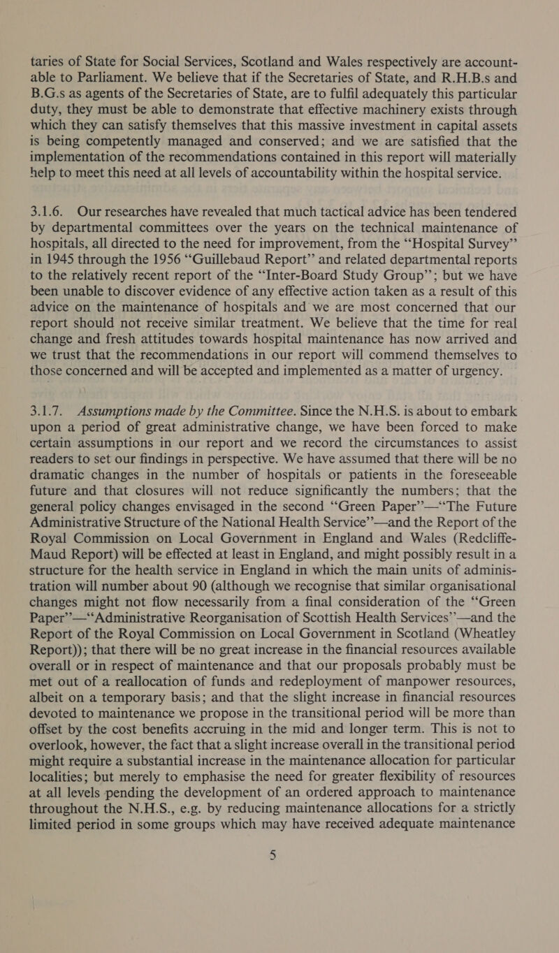taries of State for Social Services, Scotland and Wales respectively are account- able to Parliament. We believe that if the Secretaries of State, and R.H.B.s and B.G.s as agents of the Secretaries of State, are to fulfil adequately this particular duty, they must be able to demonstrate that effective machinery exists through which they can satisfy themselves that this massive investment in capital assets is being competently managed and conserved; and we are satisfied that the implementation of the recommendations contained in this report will materially help to meet this need at all levels of accountability within the hospital service. 3.1.6. Our researches have revealed that much tactical advice has been tendered by departmental committees over the years on the technical maintenance of hospitals, all directed to the need for improvement, from the “‘Hospital Survey” in 1945 through the 1956 “‘Guillebaud Report’ and related departmental reports to the relatively recent report of the “‘Inter-Board Study Group’’; but we have been unable to discover evidence of any effective action taken as a result of this advice on the maintenance of hospitals and we are most concerned that our report should not receive similar treatment. We believe that the time for real change and fresh attitudes towards hospital maintenance has now arrived and we trust that the recommendations in our report will commend themselves to those concerned and will be accepted and implemented as a matter of urgency. 3.1.7. Assumptions made by the Committee. Since the N.H.S. is about to embark upon a period of great administrative change, we have been forced to make certain assumptions in our report and we record the circumstances to assist readers to set our findings in perspective. We have assumed that there will be no dramatic changes in the number of hospitals or patients in the foreseeable future and that closures will not reduce significantly the numbers; that the general policy changes envisaged in the second “‘Green Paper’’—‘‘The Future Administrative Structure of the National Health Service’’—and the Report of the Royal Commission on Local Government in England and Wales (Redcliffe- Maud Report) will be effected at least in England, and might possibly result in a structure for the health service in England in which the main units of adminis- tration will number about 90 (although we recognise that similar organisational changes might not flow necessarily from a final consideration of the “‘Green Paper’’—‘“‘Administrative Reorganisation of Scottish Health Services’’—and the Report of the Royal Commission on Local Government in Scotland (Wheatley Report)); that there will be no great increase in the financial resources available overall or in respect of maintenance and that our proposals probably must be met out of a reallocation of funds and redeployment of manpower resources, albeit on a temporary basis; and that the slight increase in financial resources devoted to maintenance we propose in the transitional period will be more than offset by the cost benefits accruing in the mid and longer term. This is not to overlook, however, the fact that a slight increase overall in the transitional period might require a substantial increase in the maintenance allocation for particular localities; but merely to emphasise the need for greater flexibility of resources at all levels pending the development of an ordered approach to maintenance throughout the N.H.S., e.g. by reducing maintenance allocations for a strictly limited period in some groups which may have received adequate maintenance