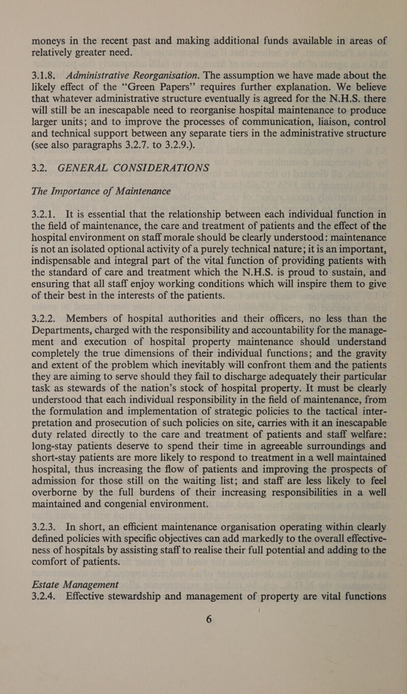 moneys in the recent past and making additional funds available in areas of relatively greater need. 3.1.8. Administrative Reorganisation. The assumption we have made about the likely effect of the ““Green Papers’? requires further explanation. We believe that whatever administrative structure eventually is agreed for the N.H.S. there will still be an inescapable need to reorganise hospital maintenance to produce larger units; and to improve the processes of communication, liaison, control and technical support between any separate tiers in the administrative structure (see also paragraphs 3.2.7. to 3.2.9.). 3.2. GENERAL CONSIDERATIONS The Importance of Maintenance 3.2.1. It is essential that the relationship between each individual function in the field of maintenance, the care and treatment of patients and the effect of the hospital environment on staff morale should be clearly understood: maintenance is not an isolated optional activity of a purely technical nature; it is an important, indispensable and integral part of the vital function of providing patients with the standard of care and treatment which the N.H.S. is proud to sustain, and ensuring that all staff enjoy working conditions which will inspire them to give of their best in the interests of the patients. 3.2.2. Members of hospital authorities and their officers, no less than the Departments, charged with the responsibility and accountability for the manage- ment and execution of hospital property maintenance should understand completely the true dimensions of their individual functions; and the gravity and extent of the problem which inevitably will confront them and the patients they are aiming to serve should they fail to discharge adequately their particular task as stewards of the nation’s stock of hospital property. It must be clearly understood that each individual responsibility in the field of maintenance, from the formulation and implementation of strategic policies to the tactical inter- pretation and prosecution of such policies on site, carries with it an inescapable duty related directly to the care and treatment of patients and staff welfare: long-stay patients deserve to spend their time in agreeable surroundings and short-stay patients are more likely to respond to treatment in a well maintained hospital, thus increasing the flow of patients and improving the prospects of admission for those still on the waiting list; and staff are less likely to feel overborne by the full burdens of their increasing responsibilities in a well maintained and congenial environment. 3.2.3. In short, an efficient maintenance organisation operating within clearly defined policies with specific objectives can add markedly to the overall effective- ness of hospitals by assisting staff to realise their full potential and adding to the comfort of patients. Estate Management 3.2.4. Effective stewardship and management of property are vital functions