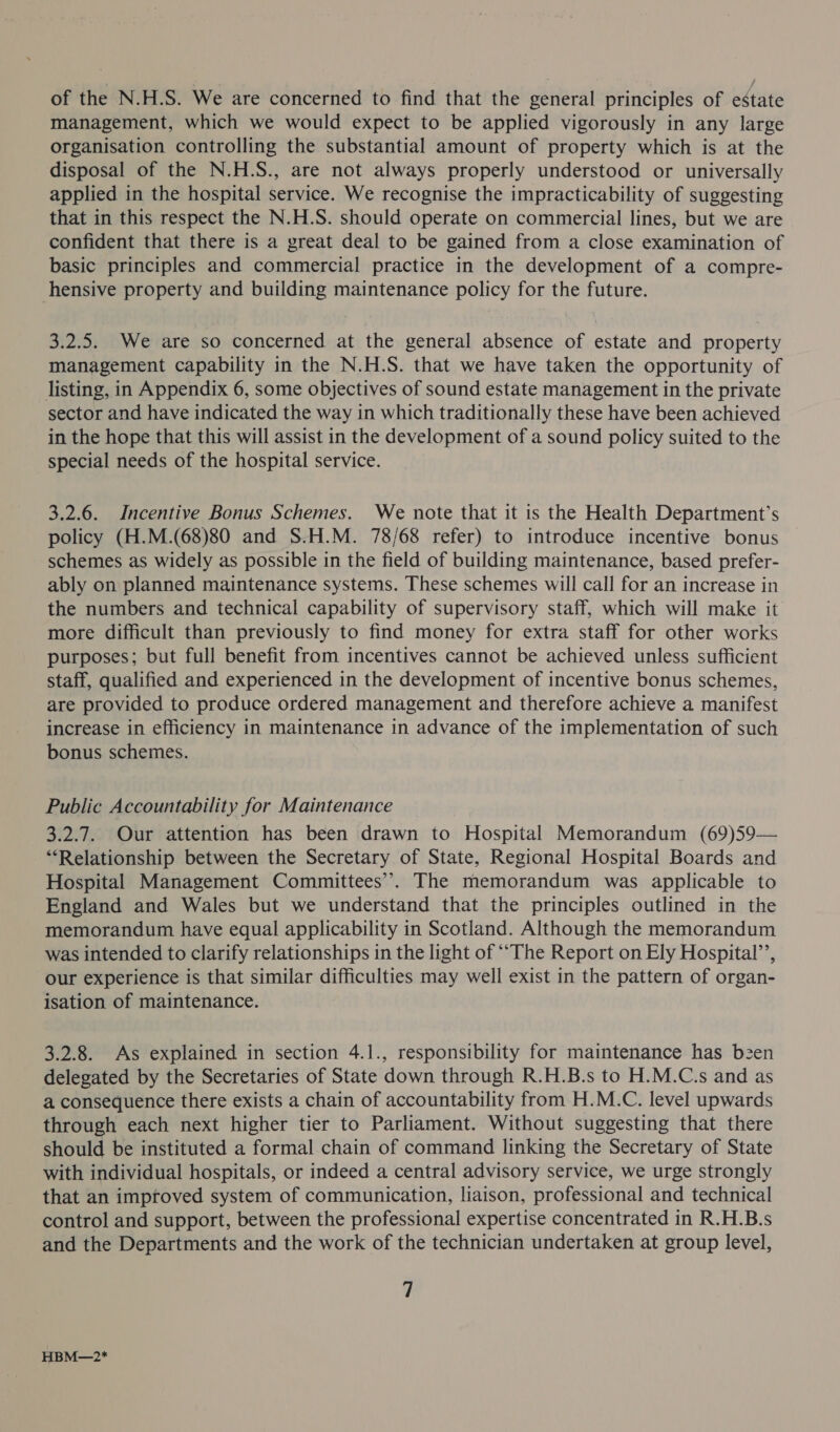 of the N.H.S. We are concerned to find that the general principles of estate management, which we would expect to be applied vigorously in any large organisation controlling the substantial amount of property which is at the disposal of the N.H.S., are not always properly understood or universally applied in the hospital service. We recognise the impracticability of suggesting that in this respect the N.H.S. should operate on commercial lines, but we are confident that there is a great deal to be gained from a close examination of basic principles and commercial practice in the development of a compre- hensive property and building maintenance policy for the future. 3.2.5. We are so concerned at the general absence of estate and property management capability in the N.H.S. that we have taken the opportunity of listing, in Appendix 6, some objectives of sound estate management in the private sector and have indicated the way in which traditionally these have been achieved in the hope that this will assist in the development of a sound policy suited to the special needs of the hospital service. 3.2.6. Incentive Bonus Schemes. We note that it is the Health Department’s policy (H.M.(68)80 and S.H.M. 78/68 refer) to introduce incentive bonus schemes as widely as possible in the field of building maintenance, based prefer- ably on planned maintenance systems. These schemes will call for an increase in the numbers and technical capability of supervisory staff, which will make it more difficult than previously to find money for extra staff for other works purposes; but full benefit from incentives cannot be achieved unless sufficient staff, qualified and experienced in the development of incentive bonus schemes, are provided to produce ordered management and therefore achieve a manifest increase in efficiency in maintenance in advance of the implementation of such bonus schemes. Public Accountability for Maintenance 3.2.7. Our attention has been drawn to Hospital Memorandum (69)59— “Relationship between the Secretary of State, Regional Hospital Boards and Hospital Management Committees’. The memorandum was applicable to England and Wales but we understand that the principles outlined in the memorandum have equal applicability in Scotland. Although the memorandum was intended to clarify relationships in the light of ““The Report on Ely Hospital’, our experience is that similar difficulties may well exist in the pattern of organ- isation of maintenance. 3.2.8. As explained in section 4.1., responsibility for maintenance has b2en delegated by the Secretaries of State down through R.H.B.s to H.M.C.s and as a consequence there exists a chain of accountability from H.M.C. level upwards through each next higher tier to Parliament. Without suggesting that there should be instituted a formal chain of command linking the Secretary of State with individual hospitals, or indeed a central advisory service, we urge strongly that an improved system of communication, liaison, professional and technical control and support, between the professional expertise concentrated in R.H.B.s and the Departments and the work of the technician undertaken at group level, 7 HBM—2*