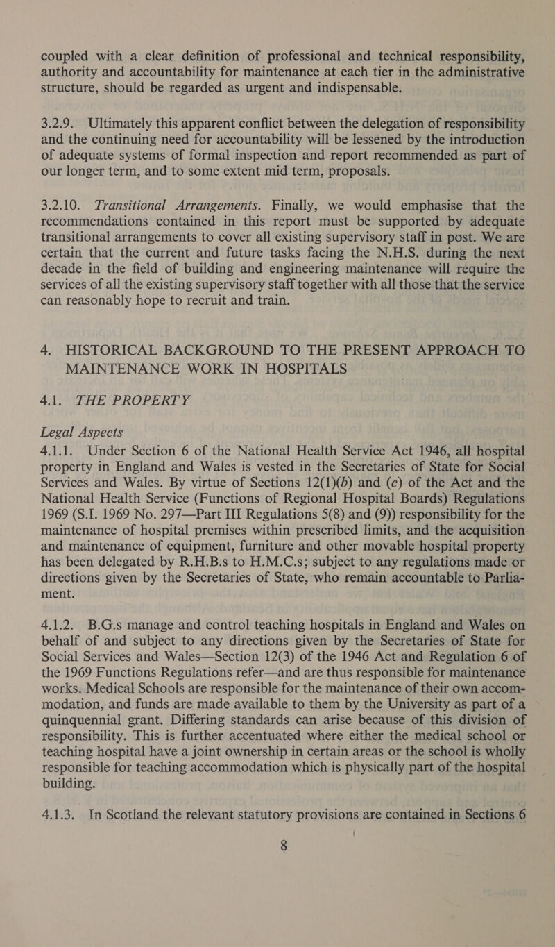 coupled with a clear definition of professional and technical responsibility, authority and accountability for maintenance at each tier in the administrative structure, should be regarded as urgent and indispensable. 3.2.9. Ultimately this apparent conflict between the delegation of responsibility and the continuing need for accountability will be lessened by the introduction of adequate systems of formal inspection and report recommended as part of our longer term, and to some extent mid term, proposals. 3.2.10. Transitional Arrangements. Finally, we would emphasise that the recommendations contained in this report must be supported by adequate transitional arrangements to cover all existing supervisory staff in post. We are certain that the current and future tasks facing the N.H.S. during the next decade in the field of building and engineering maintenance will require the services of all the existing supervisory staff together with all those that the service can reasonably hope to recruit and train. 4. HISTORICAL BACKGROUND TO THE PRESENT APPROACH TO MAINTENANCE WORK IN HOSPITALS 41. THE PROPERTY Legal Aspects 4.1.1. Under Section 6 of the National Health Service Act 1946, all hospital property in England and Wales is vested in the Secretaries of State for Social Services and Wales. By virtue of Sections 12(1)(b) and (c) of the Act and the National Health Service (Functions of Regional Hospital Boards) Regulations 1969 (S.I. 1969 No. 297—Part III Regulations 5(8) and (9)) responsibility for the maintenance of hospital premises within prescribed limits, and the acquisition and maintenance of equipment, furniture and other movable hospital property has been delegated by R.H.B.s to H.M.C.s; subject to any regulations made or directions given by the Secretaries of State, who remain accountable to Parlia- ment. 4.1.2. B.G.s manage and control teaching hospitals in England and Wales on behalf of and subject to any directions given by the Secretaries of State for Social Services and Wales—Section 12(3) of the 1946 Act and Regulation 6 of the 1969 Functions Regulations refer—and are thus responsible for maintenance works. Medical Schools are responsible for the maintenance of their own accom- modation, and funds are made available to them by the University as part of a quinquennial grant. Differing standards can arise because of this division of responsibility. This is further accentuated where either the medical school or teaching hospital have a joint ownership in certain areas or the school is wholly responsible for teaching accommodation which is physically part of the hospital building. 4.1.3. In Scotland the relevant statutory provisions are contained in Sections 6