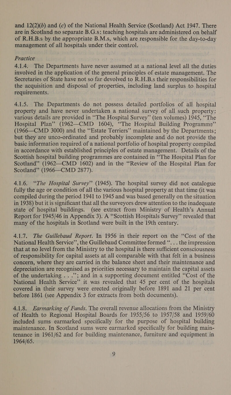 and 12(2)(b) and (c) of the National Health Service (Scotland) Act 1947. There are in Scotland no separate B.G.s: teaching hospitals are administered on behalf of R.H.B.s by. the appropriate B.M.s, which are responsible for the day-to-day management of all hospitals under their control. Practice | ron 4.1.4. The Departments have never: Bhi! at a national level all the duties involved in the application of the general principles of estate management. The Secretaries of State have not so far devolved to R.H.B.s their responsibilities for the acquisition and disposal of properties, including land surplus to hospital requirements. 4.1.5. The Departments do not possess detailed portfolios of all hospital ‘property and have never undertaken a national survey of all such property: various details are provided in “The Hospital Survey” (ten volumes) 1945, “‘The Hospital Plan’? (1962—CMD 1604), “‘The Hospital Building Programme”’ (1966—CMD 3000) and the “Estate Terriers” maintained by the Departments; but they are unco-ordinated and probably incomplete and do not provide the basic information required of a national portfolio of hospital property compiled in accordance with established principles of estate management. Details of the Scottish hospital building programmes are contained in ‘““‘The Hospital Plan for Scotland” (1962—CMD 1602) and in the “Review of the Hospital Plan for Scotland” (1966—CMD 2877). 4.1.6. “The Hospital Survey” (1945). The hospital survey did not catalogue fully the age or condition of all the various hospital property at that time (it was compiled during the period 1941 to 1945 and was based generally on the situation in 1938) but it is significant that all the surveyors drew attention to the inadequate state of hospital buildings. (see extract from Ministry of Health’s Annual Report for 1945/46 in Appendix 3). A “Scottish Hospitals Survey” revealed that many of the hospitals in Scotland were built in the 19th century. 4.1.7. The Guillebaud Report. In 1956 in their report on the “Cost of the National Health Service’, the Guillebaud Committee formed “. . . the impression that at no level from the Ministry to the hospital is there sufficient consciousness of responsibility for capital assets at all comparable with that felt in a business concern, where they are carried in the balance sheet and their maintenance and depreciation are recognised as priorities necessary to maintain the capital assets of the undertaking .. .’’; and in a supporting document entitled “Cost of the National Health Service’ it was revealed that 45 per cent of the hospitals covered in their survey were erected originally before 1891 and 21 per cent before 1861 (see Appendix 3 for extracts from both documents). | 4.1.8. Earmarking of Funds. The overall revenue allocations from the Ministry of Health to Regional Hospital Boards for 1955/56 to 1957/58 and 1959/60 included sums earmarked specifically for the purpose of hospital building maintenance. In Scotland sums were earmarked specifically for building main- tenance in 1961/62 and for building maintenance, furniture and equipment in 1964/65.