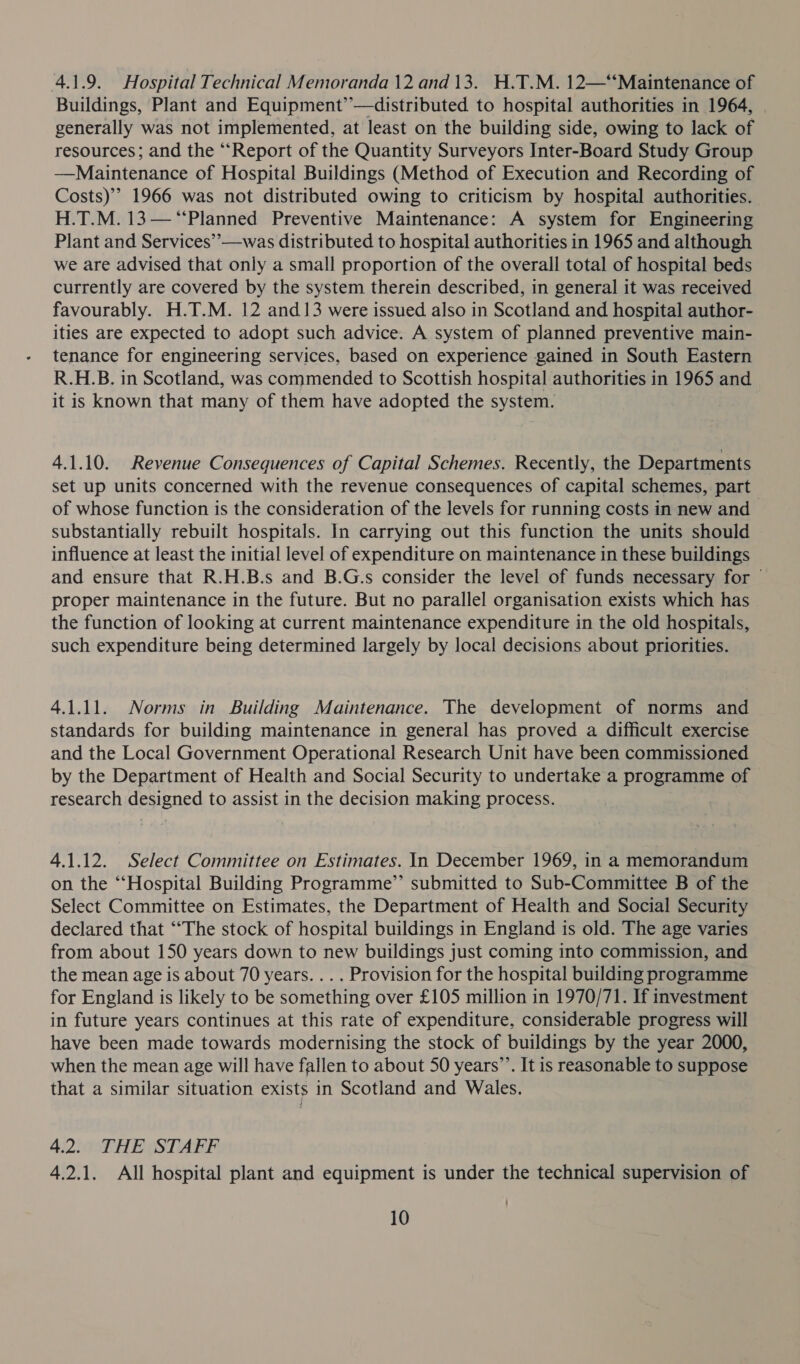 4.1.9. Hospital Technical Memoranda 12 and 13. H.T.M. 12—‘‘Maintenance of Buildings, Plant and Equipment’’—distributed to hospital authorities in 1964, generally was not implemented, at least on the building side, owing to lack of resources; and the “Report of the Quantity Surveyors Inter-Board Study Group —Maintenance of Hospital Buildings (Method of Execution and Recording of Costs)’ 1966 was not distributed owing to criticism by hospital authorities. H.T.M. 13—‘“‘Planned Preventive Maintenance: A system for Engineering Plant and Services’’—was distributed to hospital authorities in 1965 and although we are advised that only a small proportion of the overall total of hospital beds currently are covered by the system therein described, in general it was received favourably. H.T.M. 12 and 13 were issued also in Scotland and hospital author- ities are expected to adopt such advice. A system of planned preventive main- tenance for engineering services, based on experience gained in South Eastern R.H.B. in Scotland, was commended to Scottish hospital authorities in 1965 and it is known that many of them have adopted the system. 4.1.10. Revenue Consequences of Capital Schemes. Recently, the Departments set up units concerned with the revenue consequences of capital schemes, part of whose function is the consideration of the levels for running costs in new and substantially rebuilt hospitals. In carrying out this function the units should influence at least the initial level of expenditure on maintenance in these buildings and ensure that R.H.B.s and B.G.s consider the level of funds necessary for © proper maintenance in the future. But no parallel organisation exists which has the function of looking at current maintenance expenditure in the old hospitals, such expenditure being determined largely by local decisions about priorities. 4.1.11. Norms in Building Maintenance. The development of norms and standards for building maintenance in general has proved a difficult exercise and the Local Government Operational Research Unit have been commissioned by the Department of Health and Social Security to undertake a programme of research designed to assist in the decision making process. 4.1.12. Select Committee on Estimates. In December 1969, in a memorandum on the “Hospital Building Programme” submitted to Sub-Committee B of the Select Committee on Estimates, the Department of Health and Social Security declared that ““The stock of hospital buildings in England is old. The age varies from about 150 years down to new buildings just coming into commission, and the mean age is about 70 years. . .. Provision for the hospital building programme for England is likely to be something over £105 million in 1970/71. If investment in future years continues at this rate of expenditure, considerable progress will have been made towards modernising the stock of buildings by the year 2000, when the mean age will have fallen to about 50 years’’. It is reasonable to suppose that a similar situation exists in Scotland and Wales. 4.2. THE STAFF 4.2.1. All hospital plant and equipment is under the technical supervision of