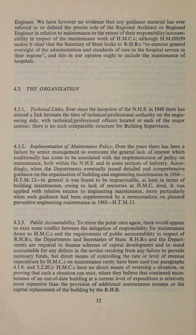 Engineer. We have however no evidence that any guidance material has ever referred to or defined the precise role of the Regional Architect or Regional Engineer in relation to maintenance or the extent of their responsibility/account- ability in respect of the maintenance work of H.M.C.s; although H.M.(69)59 makes it clear that the Secretary of State looks to R.H.B.s “to exercise general oversight of the administration and standards of care in the hospital service in © their regions’’, and this in our opinion ought to include the maintenance of hospitals. 4.3. THE ORGANISATION 4.3.1. Technical Links. Ever since the inception of the N.H.S. in 1948 there has existed a link between the tiers of technical/professional authority on the engin- eering side, with technical/professional officers located at each of the major centres: there is no such comparable structure for Building Supervisors. 4.3.2. Implementation of Maintenance Policy. Over the years there has been a failure by senior management to overcome the general lack of interest which traditionally has come to be associated with the implementation of policy on maintenance, both within the N.H.S. and in some sections of industry. Accor- dingly, when the Departments eventually issued detailed and comprehensive guidance on the organisation of building and engineering maintenance in 1964— H.T.M. 12—in general it was found to be impracticable, at least in terms of building maintenance, owing to lack of resources at H.M.C. level. It was applied with relative success to engineering maintenance, more particularly when such guidance had been supplemented by a memorandum on planned preventive engineering maintenance in 1965—H.T.M. 13. 4.3.3. Public Accountability. To stress the point once again, there would appear to exist some conflict between the delegation of responsibility for maintenance down to H.M.C.s and the requirements of public accountability in respect of R.H.B.s, the Departments and Secretaries of State. R.H.B.s and the Depart- ments are required to finance schemes of capital development and to stand accountable for any defects in the service resulting from any failure to provide necessary funds, but direct means of controlling the rate or level of revenue expenditure by H.M.C.s on maintenance rarely have been used (see paragraphs 4.1.8. and 5.2.20.): H.M.C.s have no direct means of reversing a situation, or proving that such a situation can exist, where they believe that continued main- tenance of an out-of-date building at a current level of expenditure is relatively more expensive than the provision of additional maintenance moneys or the capital replacement of the building by the R.H.B.